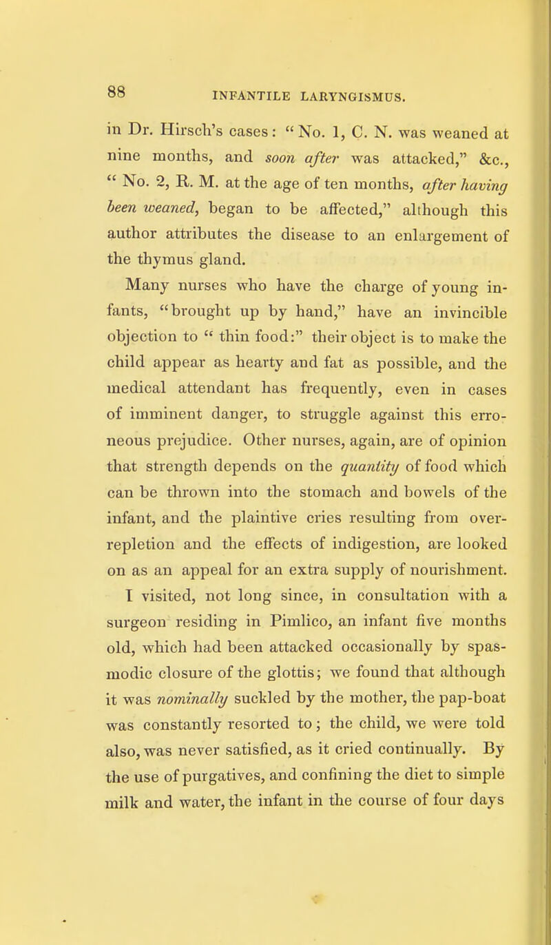 in Dr. Hirscli's cases: No. 1, C. N. was weaned at nine months, and soon after was attacked, &c.,  No. 2, R. M. at the age of ten months, after having been weaned, began to be affected, although this author attributes the disease to an enlargement of the thymus gland. Many nurses who have the charge of young in- fants, brought up by hand, have an invincible objection to  thin food: their object is to make the child appear as hearty and fat as possible, and the medical attendant has frequently, even in cases of imminent danger, to struggle against this erro- neous prejudice. Other nurses, again, are of opinion that strength depends on the quantity of food which can be thrown into the stomach and bowels of the infant, and the plaintive cries resulting from over- repletion and the effects of indigestion, are looked on as an appeal for an extra supply of nourishment. I visited, not long since, in consultation with a surgeon residing in Pimlico, an infant five months old, which had been attacked occasionally by spas- modic closure of the glottis; we found that although it was nominally suckled by the mother, the pap-boat was constantly resorted to; the child, we were told also, was never satisfied, as it cried continually. By the use of purgatives, and confining the diet to simple milk and water, the infant in the course of four days