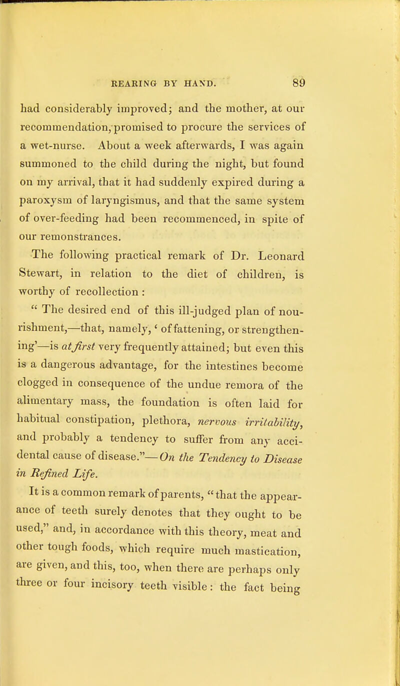 had considerably improved; and the mother, at our recommendation/promised to procure the services of a wet-nurse. About a week afterwards, I was again summoned to the child during the night, but found on my arrival, that it had suddenly expired during a paroxysm of laryngismus, and that the same system of over-feeding had been recommenced, in spite of our remonstrances. The following practical remark of Dr. Leonard Stewart, in relation to the diet of children, is worthy of recollection :  The desired end of this ill-judged plan of nou- rishment,—that, namely,' of fattening, or strengthen- ing'—is at first very frequently attained; but even this is a dangerous advantage, for the intestines become clogged in consequence of the undue remora of the alimentary mass, the foundation is often laid for habitual constipation, plethora, nervous irritability, and probably a tendency to suffer from any acci- dental cause of disease.—the Tendency to Disease in Refined Life. It is a common remark of parents, that the appear- ance of teeth surely denotes that they ought to be used, and, in accordance with this theory, meat and other tough foods, which require much mastication, are given, and this, too, when there are perhaps only three or four incisory teeth visible: the fact being