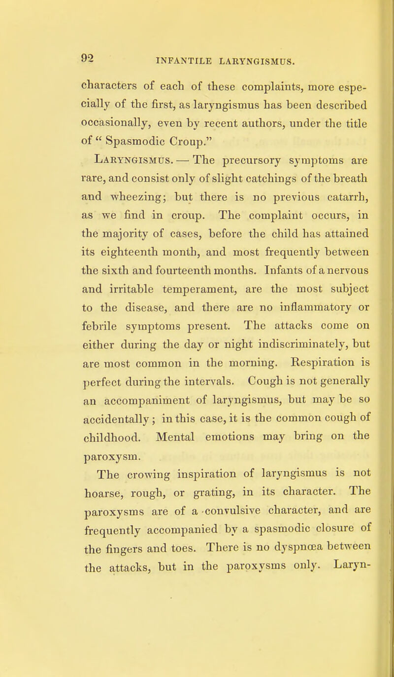 characters of each of these complaints, more espe- cially of the first, as laryngismus has been described occasionally, even by recent authors, under the title of  Spasmodic Croup. Laryngismus. — The precursory symptoms are rare, and consist only of slight catchings of the breath and wheezing; but there is no previous catarrh, as we find in croup. The complaint occurs, in the majority of cases, before the child has attained its eighteenth month, and most frequently between the sixth and fourteenth months. Infants of a nervous and irritable temperament, are the most subject to the disease, and there are no inflammatory or febrile symptoms present. The attacks come on either during the day or night indiscriminately, but are most common in the morning. Respiration is perfect during the intervals. Cough is not generally an accompaniment of laryngismus, but may be so accidentally ; in this case, it is the common cough of childhood. Mental emotions may bring on the paroxysm. The crowing inspiration of laryngismus is not hoarse, rough, or grating, in its character. The paroxysms are of a -convulsive character, and are frequently accompanied by a spasmodic closure of the fingers and toes. There is no dyspnoea between the attacks, but in the paroxysms only. Laryn-
