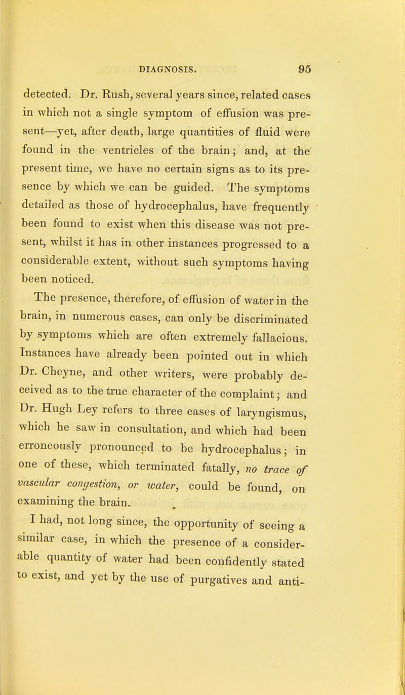 detected. Dr. Rush, several years since, related cases in which not a single symptom of effusion was pre- sent—yet, after death, large quantities of fluid were found in the ventricles of the brain; and, at the present time, we have no certain signs as to its pre- sence by which we can be guided. The symptoms detailed as those of hydrocephalus, have frequently ' been found to exist when this disease was not pre- sent, whilst it has in other instances progressed to a considerable extent, without such symptoms having been noticed. The presence, therefore, of effusion of water in the brain, in numerous cases, can only be discriminated by symptoms which are often extremely fallacious. Instances have already been pointed out in which Dr. Cheyne, and other writers, were probably de- ceived as to the true character of the complaint; and Dr. Hugh Ley refers to three cases of laryngismus, which he saw in consultation, and which had been erroneously pronounced to be hydrocephalus; in one of these, which terminated fatally, no trace of vascular congestion, or xoater, could be found, on examining the brain. I had, not long since, the oppoitunity of seeing a similar case, in which the presence of a consider- able quantity of water had been confidently stated to exist, and yet by the use of purgatives and anti-