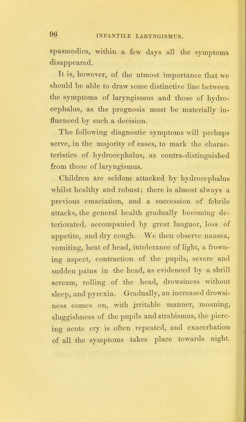 spasmodics, within a few days all the symptoms disappeared. It is, however, of the utmost importance that we should be able to draw some distinctive line between the symptoms of laryngismus and those of hydro- cephalus, as the prognosis must be materially in- fluenced by such a decision. The following diagnostic symptoms will perhaps serve, in the majority of cases, to mark the charac- teristics of hydrocephalus, as contra-distinguished from those of laryngismus. Children are seldom attacked by hydrocephalus whilst healthy and robust; there is almost always a previous emaciation, and a succession of febrile attacks, the general health gradually becoming de- teriorated, accompanied by great languor, loss of appetite, and dry cough. We then observe nausea, vomiting, heat of head, intolerance of light, a frown- ing aspect, contraction of the pupils, severe and sudden pains in the head, as evidenced by a shrill scream, rolling of the head, drowsiness without sleep, and pyrexia. Gradually, an increased drowsi- ness comes on, with irritable manner, moaning, sluggishness of the pupils and sti-abismus, the pierc- ing acute cry is often repeated, and exacerbation of all the symptoms takes place towards night.