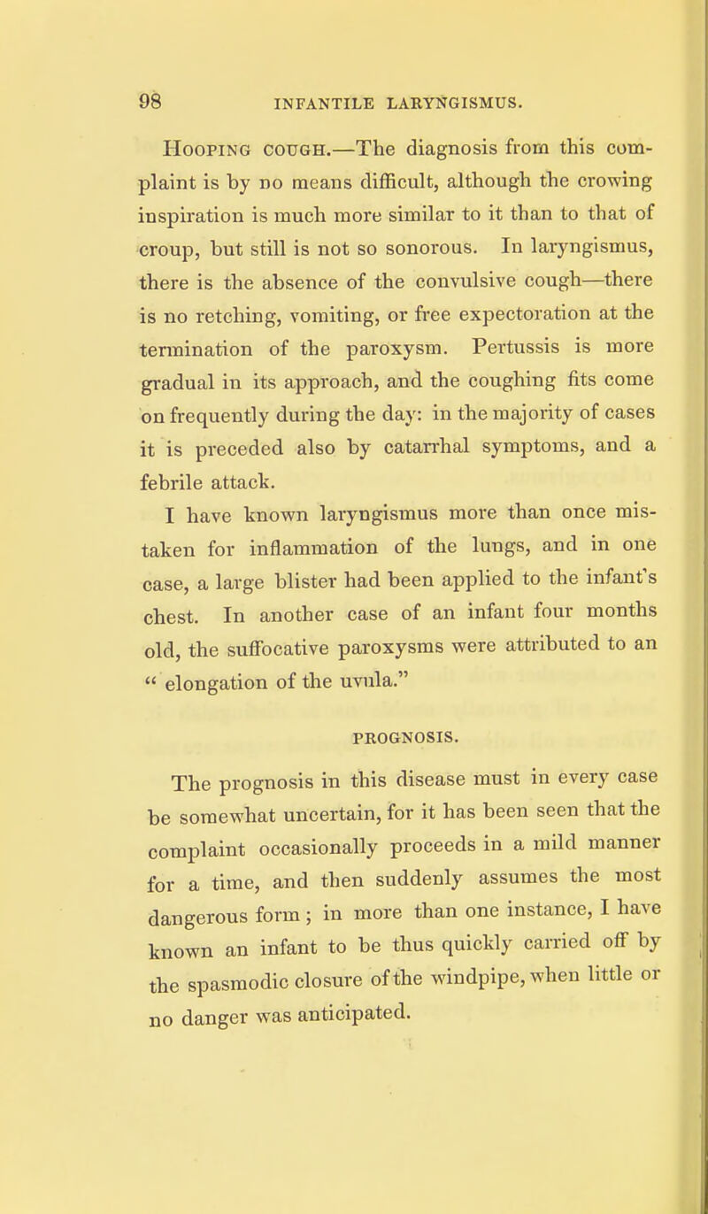 Hooping cough.—The diagnosis from this com- plaint is by no means difficult, although the crowing inspiration is much more similar to it than to that of croup, but still is not so sonorous. In laryngismus, there is the absence of the convulsive cough—there is no retching, vomiting, or free expectoration at the tennination of the paroxysm. Pertussis is more gradual in its approach, and the coughing fits come on frequently during the day: in the majority of cases it is preceded also by catan-hal symptoms, and a febrile attack. I have known laryngismus more than once mis- taken for inflammation of the lungs, and in one case, a large blister had been applied to the infant's chest. In another case of an infant four months old, the suffi)cative paroxysms were attributed to an elongation of the uvula. PBOGNOSIS. The prognosis in this disease must in every case be somewhat uncertain, for it has been seen that the complaint occasionally proceeds in a mild manner for a time, and then suddenly assumes the most dangerous form ; in more than one instance, I have known an infant to be thus quickly carried off by the spasmodic closure of the windpipe, when little or no danger was anticipated.