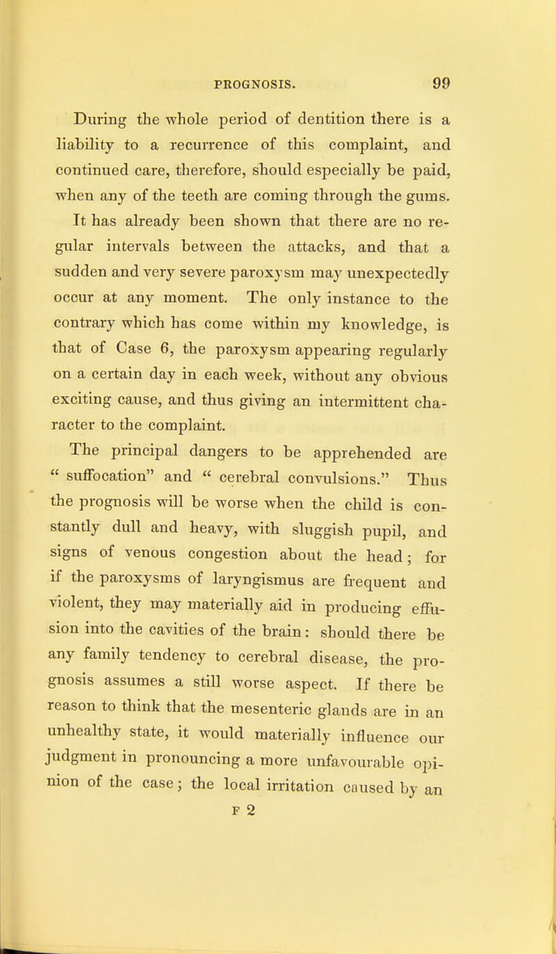 During the whole period of dentition there is a liability to a recurrence of this complaint, and continued care, therefore, should especially be paid, when any of the teeth are coming through the gums. It has already been shown that there are no re- giilar intervals between the attacks, and that a sudden and very severe paroxysm may unexpectedly occur at any moment. The only instance to the contrary which has come within my knowledge, is that of Case 6, the paroxysm appearing regularly on a certain day in each week, without any obvious exciting cause, and thus giving an intermittent cha- racter to the complaint. The principal dangers to be apprehended are suffocation and cerebral convulsions. Thus the prognosis will be worse when the child is con- stantly dull and heavy, with sluggish pupil, and signs of venous congestion about the head; for if the paroxysms of laryngismus are frequent and violent, they may materially aid in producing effu- sion into the cavities of the brain: should there be any family tendency to cerebral disease, the pro- gnosis assumes a still worse aspect. If there be reason to think that the mesenteric glands are in an unhealthy state, it would materially influence our judgment in pronouncing a more unfavourable opi- nion of the case ; the local irritation caused by an F 2