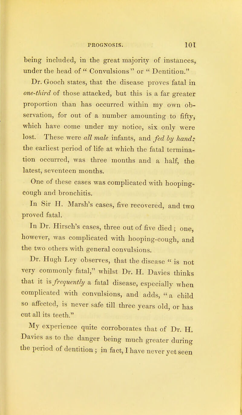 PROGNOSIS. lot being included, in the great majority of instances, under the head of  Convulsions  or  Dentition. Dr. Gooch states, that the disease proves fatal in one-third of those attacked, but this is a far greater proportion than has occurred vrithin my own ob- servation, for out of a number amounting to fifty, which have come under my notice, six only were lost. These were all male infants, and fed by hand: the earliest period of life at which the fatal termina- tion occurred, was three months and a half, the latest, seventeen months. One of these cases was complicated with hooping- cough and bronchitis. In Sir H. Marsh's cases, five recovered, and two proved fatal. In Dr. Hirsch's cases, three out of five died ; one, however, was complicated with hooping-cough, and the two others with general convulsions. Dr. Hugh Ley observes, that the disease  is not very commonly fatal, whilst Dr. H. Davies thinks that it Infrequently a fatal disease, especially when complicated with convulsions, and adds, a child so affected, is never safe till three years old, or has cut all its teeth. My experience quite corroborates that of Dr. H. Davies as to the danger being much greater during the period of dentition ; in fact, I have never yet seen