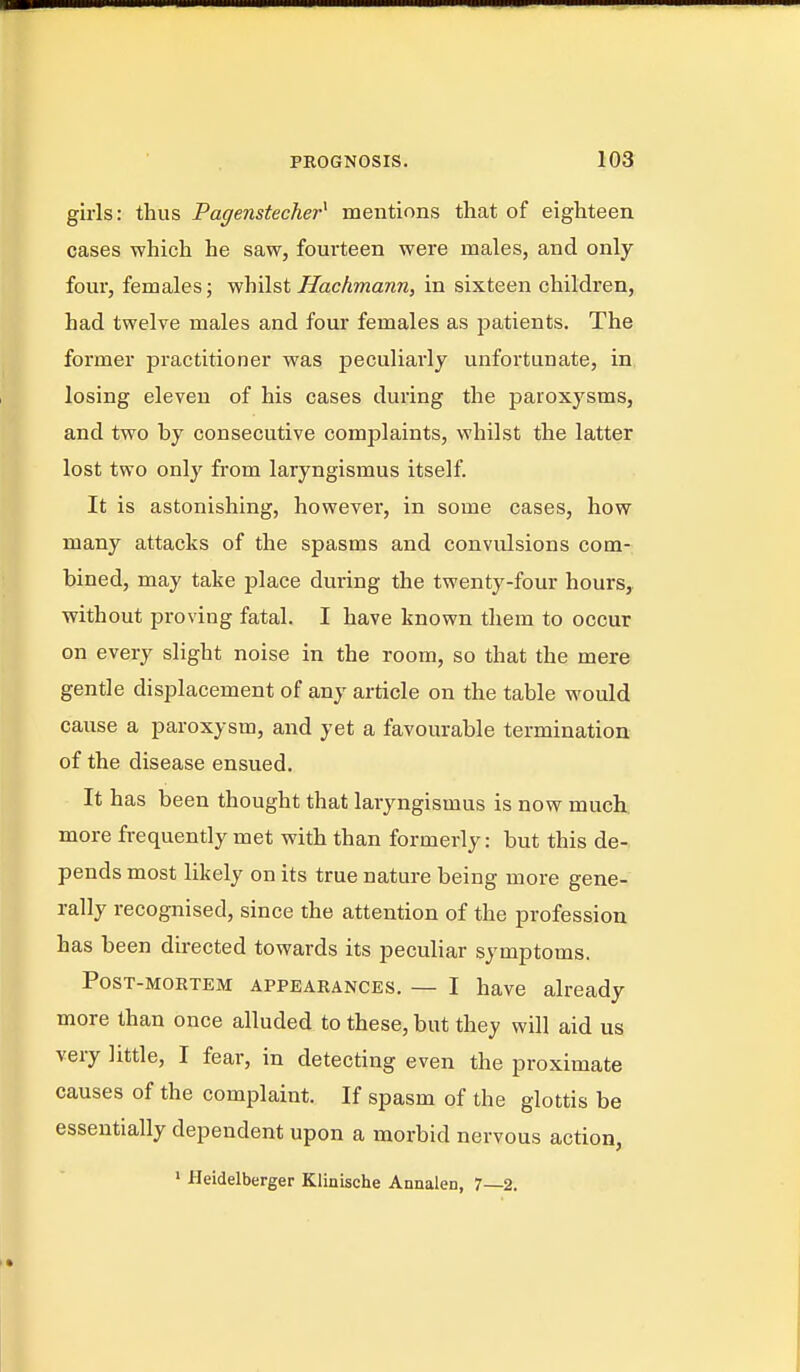 girls: thus Pagenstecher^ mentions that of eighteen cases which he saw, fourteen were males, and only- four, females; vfhilst ffachmann, in sixteen children, had twelve males and four females as jjatients. The former practitioner was peculiarly unfortunate, in losing eleven of his cases during the paroxysms, and two by consecutive complaints, whilst the latter lost two only from laryngismus itself. It is astonishing, however, in some cases, how many attacks of the spasms and convulsions com- bined, may take place during the twenty-four hours, without proving fatal. I have known them to occur on every slight noise in the room, so that the mere gentle displacement of anj article on the table would cause a paroxysm, and yet a favourable termination of the disease ensued. It has been thought that laryngismus is now much more frequently met with than formerly: but this de- pends most likely on its true nature being more gene- rally recognised, since the attention of the profession has been directed towards its peculiar symptoms. Post-mortem appearances. — I have already more than once alluded to these, but they will aid us very little, I fear, in detecting even the proximate causes of the complaint. If spasm of the glottis be essentially dependent upon a morbid nervous action, ' Heidelberger Klinische Annalen, 7—2.