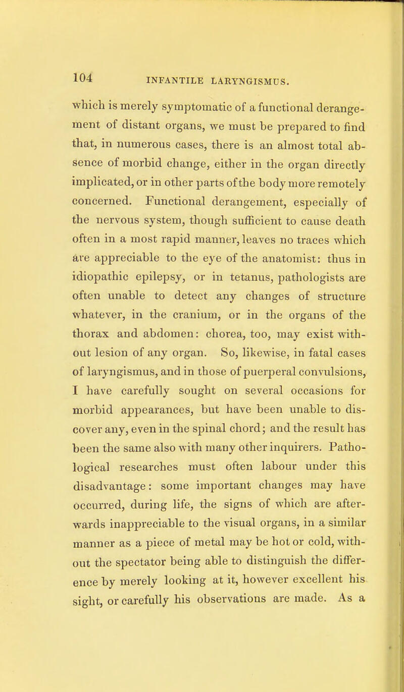 which is merely symptomatic of a functional derange- ment of distant organs, we must be prepared to find that, in numerous cases, there is an almost total ab- sence of morbid change, either in the organ directly implicated, or in other parts of the body more remotely concerned. Functional derangement, especially of the nervous system, though sufficient to cause death often in a most rapid manner, leaves no traces which are appreciable to the eye of the anatomist: thus in idiopathic epilepsy, or in tetanus, pathologists are often unable to detect any changes of structure whatever, in the cranium, or in the organs of the thorax and abdomen: chorea, too, may exist vrith- out lesion of any organ. So, likewise, in fatal cases of laryngismus, and in those of puerperal conviilsions, I have carefully sought on several occasions for morbid appearances, but have been unable to dis- cover any, even in the spinal chord; and the result has been the same also with many other inquirers. Patho- logical researches must often labour under this disadvantage: some important changes may have occurred, during life, the signs of which are after- wards inappreciable to the visual organs, in a similar manner as a piece of metal may be hot or cold, with- out the spectator being able to distinguish the differ- ence by merely looking at it, however excellent his sight, or carefully his observations are made. As a