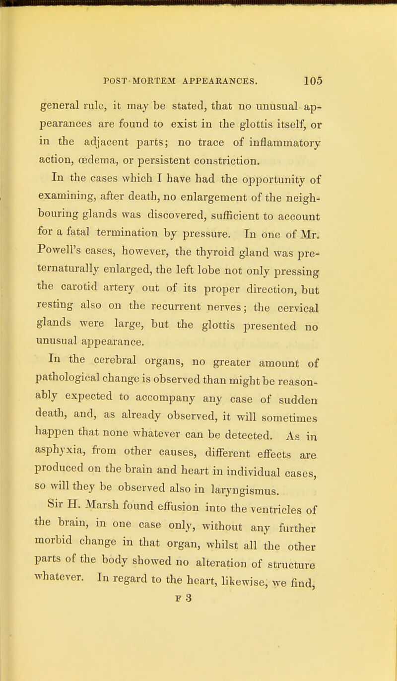 general rule, it may be stated, that no unusual ap- pearances are found to exist in the glottis itself, or in the adjacent parts; no trace of inflammatory action, cedema, or persistent constriction. In the cases which I have had the opportunity of examining, after death, no enlargement of the neigh- bouring glands was discovered, sufficient to account for a fatal termination by pressure. In one of Mr. Powell's cases, however, the thyroid gland was pre- ternaturally enlarged, the left lobe not only pressing the carotid artery out of its proper direction, but resting also on the recurrent nerves; the cervical glands were large, but the glottis presented no unusual aijpearance. In the cerebral organs, no greater amount of pathological change is observed than might be reason- ably expected to accompany any case of sudden death, and, as already observed, it will sometimes happen that none whatever can be detected. As in asphyxia, from other causes, difl^erent effects are produced on the brain and heart in individual cases, so will they be observed also in laryngismus. Sir H. Marsh found effusion into the ventricles of the brain, in one case only, without any further morbid change in that organ, whilst all the other parts of the body showed no alteration of structure whatever. In regard to the heart, likewise, we find, F .3