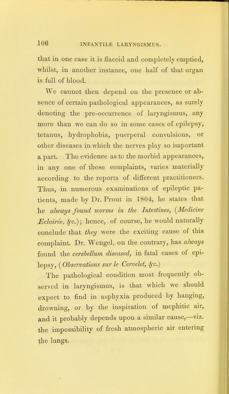 that iB one case it is flaccid and completely emptied, whilst, in another instance, one half of that organ is full of blood. We cannot then depend on the presence or ab- sence of certain pathological appearances, as surely denoting the pre-occurrence of laryngismus, any more than we can do so in some cases of epilepsy, tetanus, hydrophobia, puerperal convulsions, or other diseases in which the nerves play so important a part. The evidence as to the morbid appearances, in any one of these complaints, varies materially according to the reports of different j)ractitioners. Thus, in numerous examinations of epileptic pa- tients, made by Dr. Front in 1804, he states that he always found worms in the Intestines, (^Medicine Eclairee, 8fc.); hence, of course, he would naturally conclude that they were the exciting cause of this complaint. Dr. Wengel, on the contrary, has always found the cerebellum diseased, in fatal cases of epi- lepsy, (Observations surle Cervelet, ^c.) The pathological condition most frequently ob- served in laryngismus, is that which we should expect to find in asphyxia produced by hanging, drowning, or by the inspiration of mephitic air, and it probably depends upon a similar cause,—viz. the impossibility of fresh atmospheric air entering the lungs.