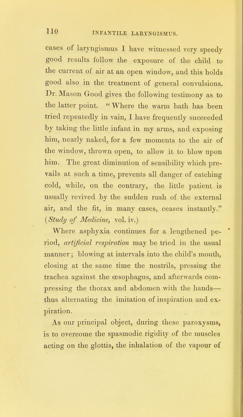 cases of laryngismus I have witnessed very speedy good results follow the exposure of the child to the current of air at an open window, and this holds good also in the treatment of general convulsions. Dr. Mason Good gives the following testimony as to the latter point.  Where the warm bath has been tried repeatedly in vain, I have frequently succeeded by taking the little infant in my arms, and exposing him, nearly naked, for a few moments to the air of the window, thrown open, to allow it to blow upon him. The great diminution of sensibility which pre- vails at such a time, prevents all danger of catching cold, while, on the contrary, the little patient is usually revived by the sudden rush of the external air, and the fit, in many cases, ceases instantly. {Study of Medicine, vol. iv.) Where asphyxia continues for a lengthened pe- riod, artificial respiration may be tried in the usual manner; blowing at intervals into the child's mouth, closing at the same time the nostrils, pressing the trachea against the cesojDhagus, and afterwards com- pressing the thorax and abdomen with the hands— thus alternating the imitation of inspiration and ex- piration. As our principal object, during these paroxysms, is to overcome the spasmodic rigidity of the muscles acting on the glottis, the inhalation of the vapour of