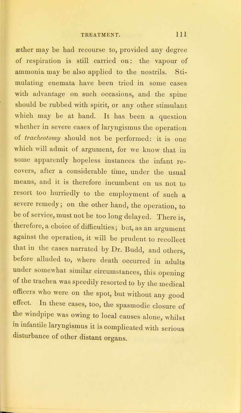 aether may be had recourse to, provided any degree of respiration is still carried on: the vapour of ammonia may be also applied to the nostrils. Sti- mulating enemata have been tried in some cases with advantage on such occasions, and the spine should be rubbed with spirit, or any other stimulant which may be at hand. It has been a question whether in severe cases of laryngismus the operation of tracheotomy should not be performed: it is one which will admit of argument, for we know that in some apparently hopeless instances the infant re- covers, after a considerable time, under the usual means, and it is therefore incumbent on us not to resort too hurriedly to the employment of such a severe remedy; on the other hand, the operation, to be of service, must not be too long delayed. There is, therefore, a choice of difficulties; but, as an argument against the operation, it will be prudent to recollect that in the cases narrated by Dr. Budd, and others, before alluded to, where death occun-ed in adults under somewhat similar circumstances, this opening of the trachea was speedily resorted to by the medical officers who were on the spot, but without any good effect. In these cases, too, the spasmodic closure of the windpipe was owing to local causes alone, whilst in infantile laryngismus it is complicated with serious disturbance of other distant organs.