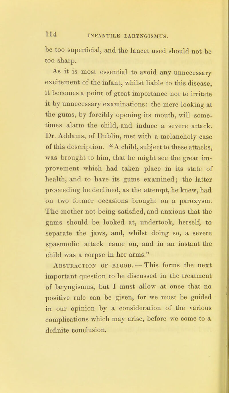 be too superficial, and the lancet used should not be too sharp. As it is most essential to avoid any unnecessary- excitement of the infant, whilst liable to this disease, it becomes a point of great importance not to irritate it by unnecessary examinations: the mere looking at the gums, by forcibly opening its mouth, will some- times alarm the child, and induce a severe attack. Dr. Addams, of Dublin, met with a melancholy case of this description.  A child, subject to these attacks, was brought to him, that he might see the great im- provement which had taken place in its state of health, and to have its gums examined; the latter proceeding he declined, as the attempt, he knew, had on two former occasions brought on a paroxysm. The mother not being satisfied, and anxious that the gums should be looked at, undertook, herself, to separate the jaws, and, whilst doing so, a severe spasmodic attack came on, and in an instant the child was a corpse in her arms. Abstraction of blood. — This forms the next important question to be discussed in the treatment of laryngismus, but I must allow at once that no positive rule can be given, for we must be guided in our opinion by a consideration of the various complications which may arise, before we come to a definite conclusion.