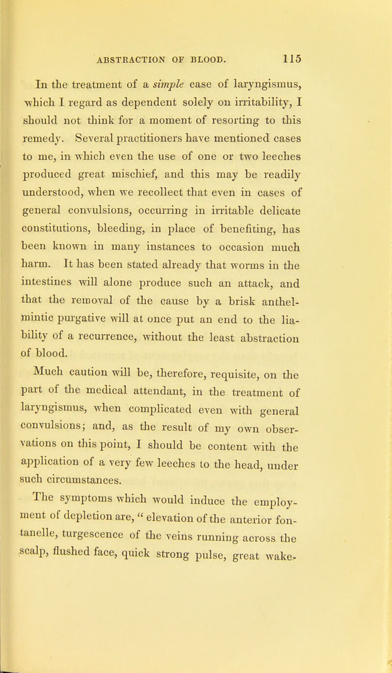 In the treatment of a simple case of laryngismus, •which I regard as dependent solely on irritability, I should not think for a moment of resorting to this remedy. Several practitioners have mentioned cases to me, in ^vhich even the use of one or two leeches produced great miscliief, and this may be readily understood, when we recollect that even in cases of general convulsions, occurring in irritable delicate constitutions, bleeding, in place of benefiting, has been known in many instances to occasion much harm. It has been stated already that worms in the intestines will alone produce such an attack, and that the removal of the cause by a brisk anthel- mintic purgative will at once put an end to the lia- bility of a recurrence, without the least abstraction of blood. Much caution will be, therefore, requisite, on the part of the medical attendant, in the treatment of laryngismus, when complicated even with general convulsions; and, as the result of my own obser- vations on this point, I should be content with the application of a very few leeches to the head, under such circumstances. The symptoms which would induce the employ- ment of depletion are, elevation of the anterior fon- tanelle, turgescence of the veins running across the scalp, flushed face, quick strong pulse, great wake.