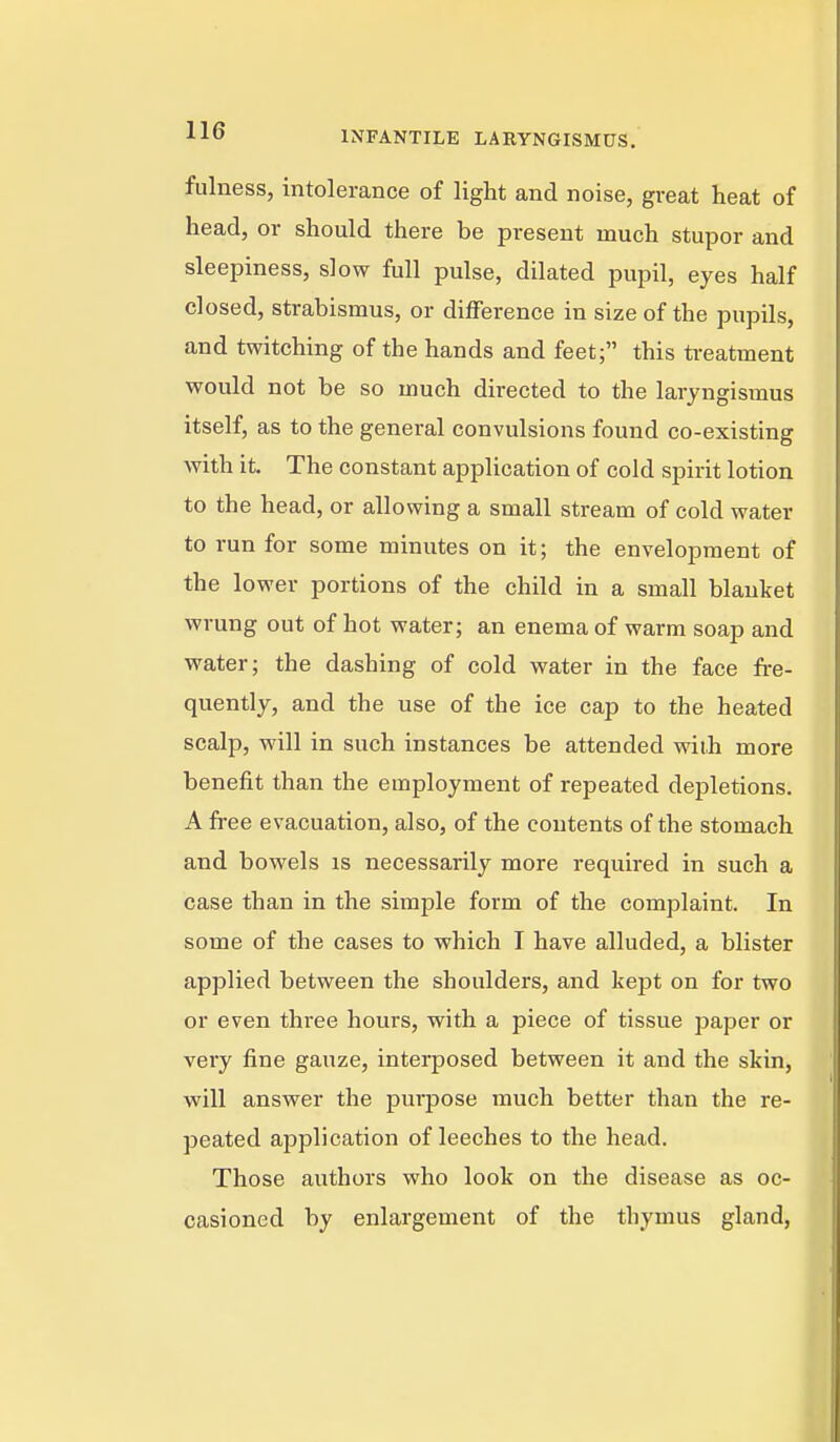 fulness, intolerance of light and noise, great heat of head, or should there be present much stupor and sleepiness, slow full pulse, dilated pupil, eyes half closed, strabismus, or difference in size of the pupils, and twitching of the hands and feet; this treatment would not be so much directed to the laryngismus itself, as to the general convulsions found co-existing with it. The constant application of cold spirit lotion to the head, or allowing a small stream of cold water to run for some minutes on it; the envelopment of the lower portions of the child in a small blanket wrung out of hot water; an enema of warm soap and water; the dashing of cold water in the face fre- quently, and the use of the ice cap to the heated scalp, will in such instances be attended with more benefit than the employment of repeated depletions. A free evacuation, also, of the contents of the stomach and bowels is necessarily more required in such a case than in the simple form of the complaint. In some of the cases to which I have alluded, a blister applied between the shoulders, and kept on for two or even three hours, with a piece of tissue paper or very fine gauze, interposed between it and the skin, will answer the purpose much better than the re- peated application of leeches to the head. Those authors who look on the disease as oc- casioned by enlargement of the thymus gland.