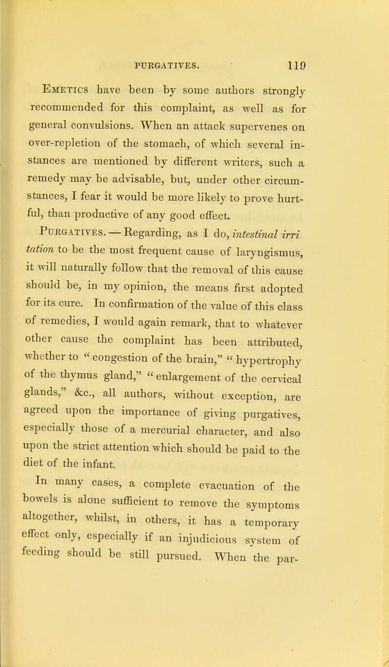 Emetics have been by some authors strongly recommended for this complaint, as well as for general convulsions. When an attack supervenes on over-repletion of the stomach, of which several in- stances are mentioned by different writers, such a remedy may be advisable, but, under other circum- stances, I fear it would be more likely to prove hurt- ful, than productive of any good effect. Purgatives. — Regarding, as I Ao, intestinal irri tation to be the most frequent cause of laryngismus, it will naturally follow that the removal of this cause should be, in my opinion, the means first adopted for its cure. In confirmation of the value of this class of remedies, I would again remark, that to whatever other cause the complaint has been attributed, whether to  congestion of the brain,  hypertrophy of the thymus gland, « enlargement of the cervical glands, &c., all authors, without exception, are agreed upon the importance of giving purgatives, especially those of a mercurial character, and also upon the strict attention which should be paid to the diet of the infant. In many cases, a complete evacuation of the bowels is alone sufficient to remove the symptoms altogether, whilst, in others, it has a temporary effect only, especially if an injudicious system of feeding should be still pursued. When the par-