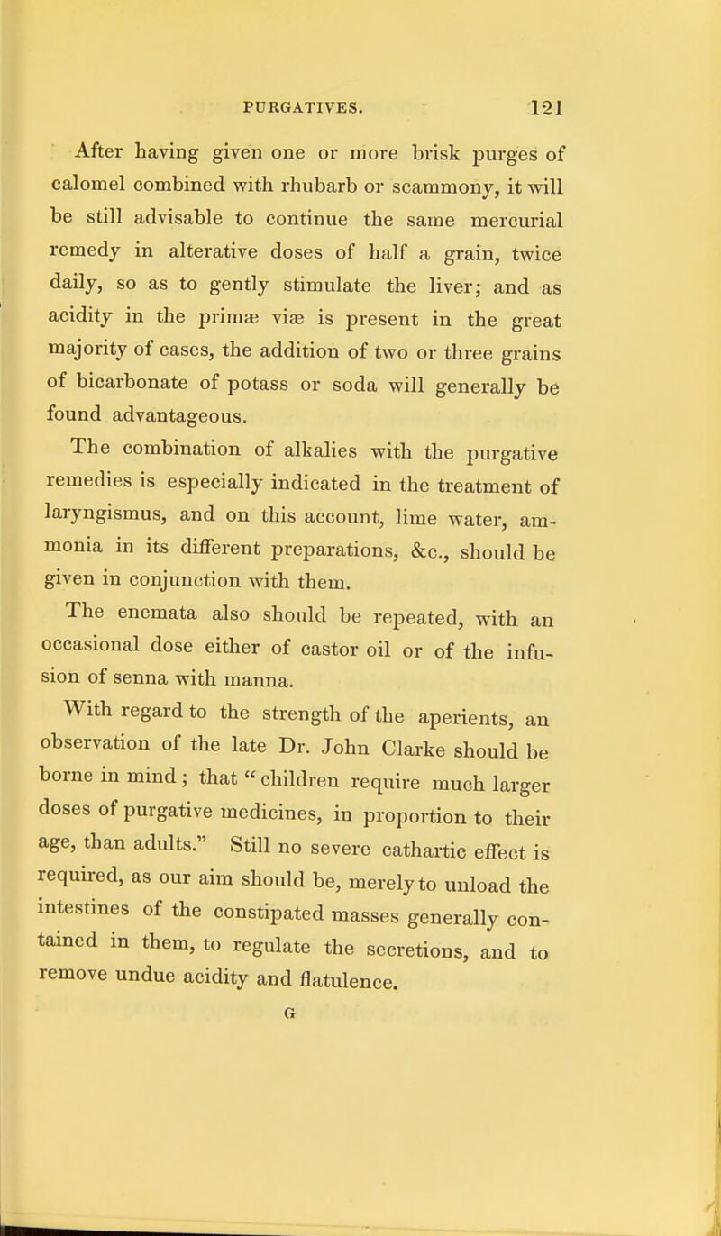 After having given one or more brisk purges of calomel combined vpith rhubarb or scammonj, it will be still advisable to continue the same mercurial remedy in alterative doses of half a grain, twice daily, so as to gently stimulate the liver; and as acidity in the primae viae is present in the great majority of cases, the addition of two or three grains of bicarbonate of potass or soda will generally be found advantageous. The combination of alkalies with the purgative remedies is especially indicated in the treatment of laryngismus, and on this account, lime water, am- monia in its different preparations, &c., should be given in conjunction with them. The enemata also should be repeated, with an occasional dose either of castor oil or of the infu- sion of senna with manna. With regard to the strength of the aperients, an observation of the late Dr. John Clarke should be borne in mind j that  children require much larger doses of purgative medicines, in proportion to their age, than adults. Still no severe cathartic effect is required, as our aim should be, merely to unload the intestines of the constipated masses generally con- tained in them, to regulate the secretions, and to remove undue acidity and flatulence.