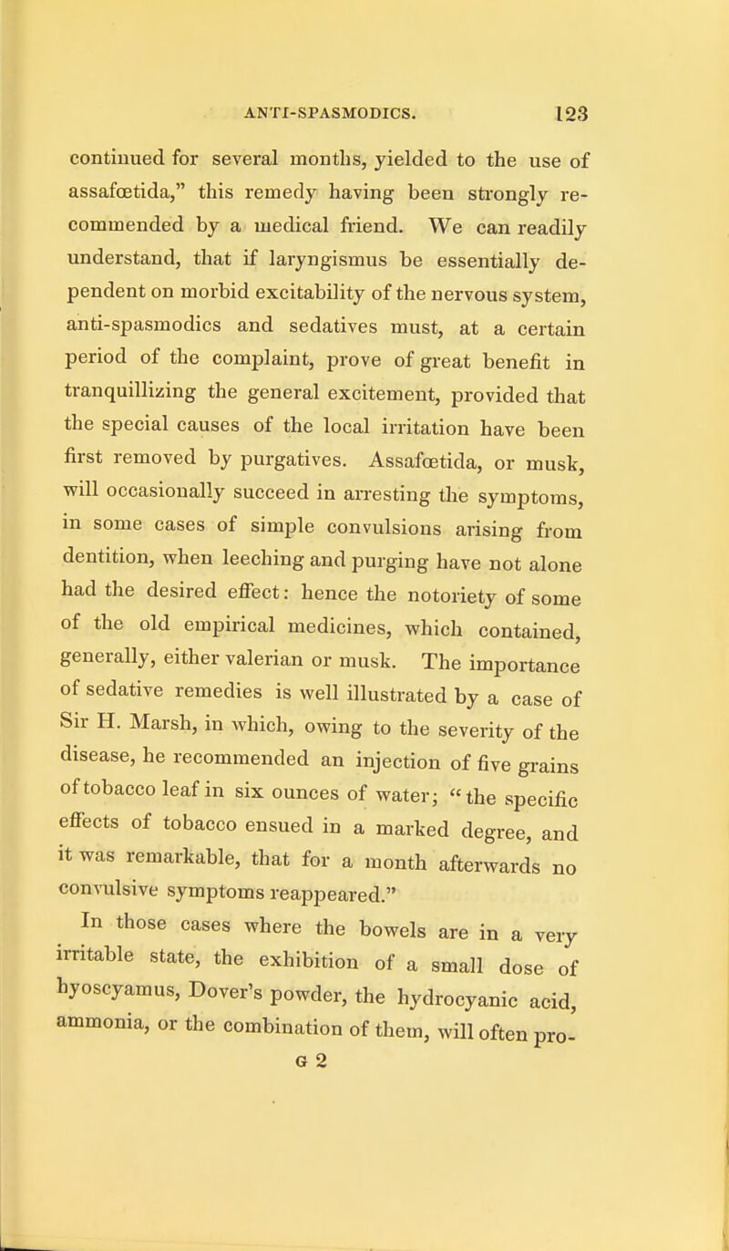 continued for several months, yielded to the use of assafoetida, this remedy having been sti-ongly re- commended by a medical friend. We can readily understand, that if laryngismus be essentially de- pendent on morbid excitability of the nervous system, anti-spasmodics and sedatives must, at a certain period of the complaint, prove of great benefit in tranquillizing the general excitement, provided that the special causes of the local irritation have been first removed by purgatives. AssafcEtida, or musk, will occasionally succeed in arresting the symptoms, in some cases of simple convulsions arising from dentition, when leeching and purging have not alone had the desired effect: hence the notoriety of some of the old empirical medicines, which contained, generally, either valerian or musk. The importance of sedative remedies is well illustrated by a case of Sir H. Marsh, in which, owing to the severity of the disease, he recommended an injection of five grains of tobacco leaf in six ounces of water; the specific effects of tobacco ensued in a marked degree, and it was remarkable, that for a month afterwards no convulsive symptoms reappeared. In those cases where the bowels are in a very irritable state, the exhibition of a small dose of hyoscyamus, Dover's powder, the hydrocyanic acid, ammonia, or the combination of them, will often pro-
