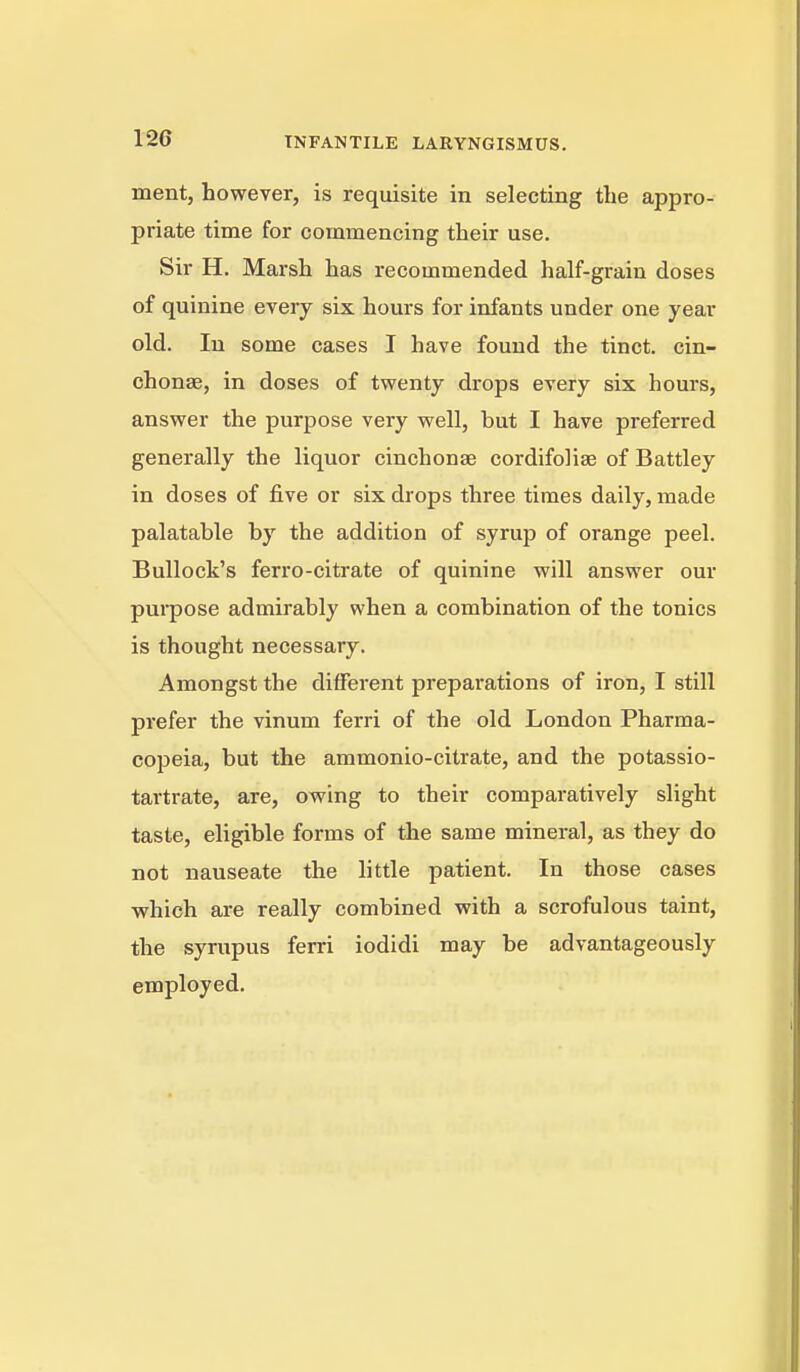 ment, however, is requisite in selecting the appro- priate time for commencing their use. Sir H. Marsh has recommended half-grain doses of quinine every six hours for infants under one year old. In some cases I have found the tinct. cin- chonse, in doses of tvpenty drops every six hours, ansvrer the purpose very well, but I have preferred generally the liquor cinchonse cordifolise of Battley in doses of five or six drops three times daily, made palatable by the addition of syrup of orange peel. Bullock's ferro-citrate of quinine will answer our purpose admirably when a combination of the tonics is thought necessary. Amongst the different preparations of iron, I still prefer the vinum ferri of the old London Pharma- copeia, but the ammonio-citrate, and the potassio- tartrate, are, owing to their comparatively slight taste, eligible forms of the same mineral, as they do not nauseate the little patient. In those cases which are really combined with a scrofulous taint, the syrupus ferri iodidi may be advantageously employed.