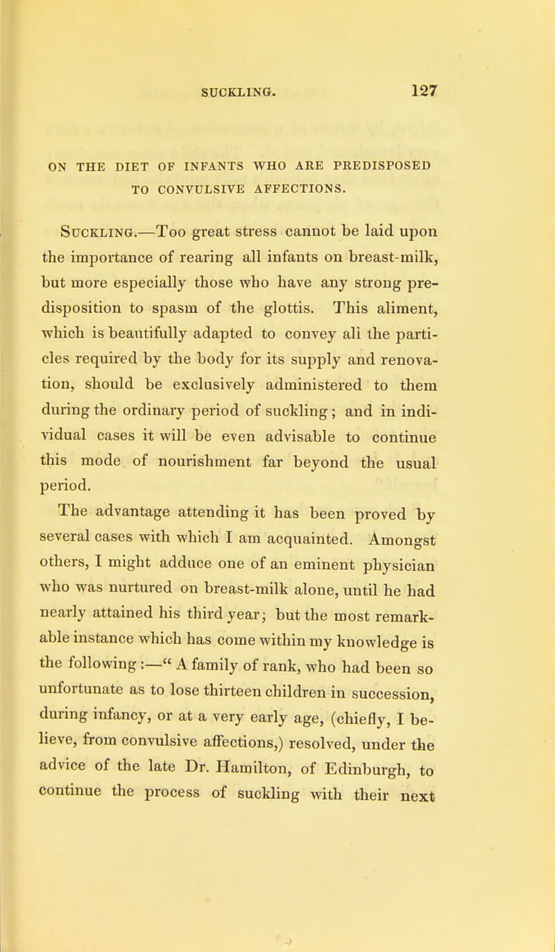 ON THE DIET OF INFANTS WHO ARE PREDISPOSED TO CONVULSIVE AFFECTIONS. Suckling.—Too great stress cannot be laid upon the importance of rearing all infants on breast-milk, but more especially those who have any strong pre- disposition to spasm of the glottis. This aliment, which is beautifully adapted to convey all the parti- cles required by the body for its supply and renova- tion, should be exclusively administered to them during the ordinary period of suckling; and in indi- vidual cases it will be even advisable to continue this mode of nourishment far beyond the usual period. The advantage attending it has been proved by several cases with which I am acquainted. Amongst others, I might adduce one of an eminent physician who was nurtured on breast-milk alone, until he had nearly attained his third year; but the most remark- able instance which has come within my knowledge is the following:— A family of rank, who had been so unfortunate as to lose thirteen children in succession, during infancy, or at a very early age, (chiefly, I be- lieve, from convulsive affections,) resolved, under the advice of the late Dr. Hamilton, of Edinburgh, to continue the process of suckling with their next