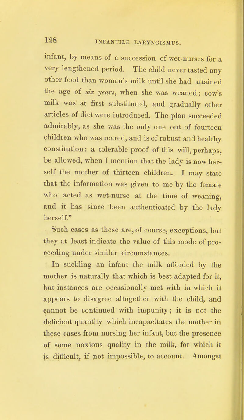 infant, by means of a succession of wet-nurses for a very lengthened period. The child never tasted any other food than woman's milk until she had attained the age of six years, when she was weaned; cow's milk was at first substituted, and gradually other articles of diet were introduced. The plan succeeded admirably, as she was the only one out of fourteen children who was reared, and is of robust and healthy constitution: a tolerable proof of this will, perhaps, be allowed, when I mention that the lady is now her- self the mother of thirteen children, I may state that the information was given to me by the female who acted as wet-nurse at the time of weaning, and it has since been authenticated by the lady herself. Such cases as these are, of course, exceptions, but they at least indicate the value of this mode of pro- ceeding under similar circumstances. In suckling an infant the milk afforded by the mother is naturally that which is best adapted for it, but instances are occasionally met with in which it appears to disagree altogether with the child, and cannot be continued with impunity; it is not the deficient quantity which incapacitates the mother in these cases from nursing her infant, but the presence of some noxious quality in the milk, for which it \s diflScult, if not impossible, to account. Amongst