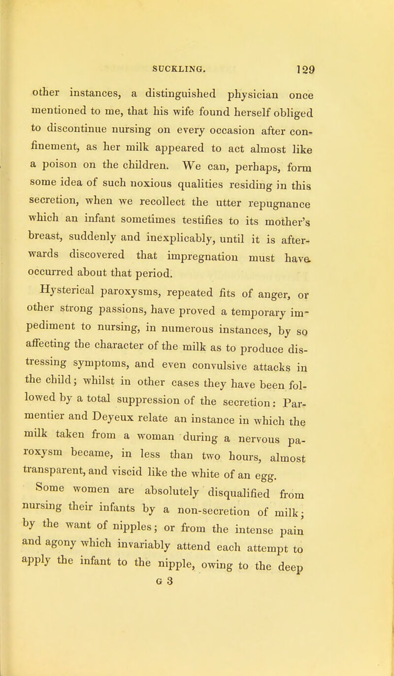 SUCKLING. 199 Other instances, a distinguished physician once mentioned to me, that his wife found herself obhged to discontinue nursing on every occasion after con- finement, as her milk appeared to act almost like a poison on the children. We can, perhaps, form some idea of such noxious qualities residing in this secretion, when we recollect the utter repugnance which an infant sometimes testifies to its mother's breast, suddenly and inexplicably, until it is after- wards discovered that impregnation must hava occurred about that period. Hysterical paroxysms, repeated fits of anger, or other strong passions, have proved a temporary im- pediment to nursing, in numerous instances, by so affecting the character of the milk as to produce dis- tressing symptoms, and even convulsive attacks in the child; whilst in other cases they have been fol- lowed by a total suppression of the secretion: Par- mentier and Deyeux relate an instance in which the mUk taken from a woman during a nervous pa- roxysm became, in less than two hours, almost transparent, and viscid like the white of an egg. Some women are absolutely disqualified from nursing their infants by a non-secretion of milk; by the want of nipples; or fi-om the intense pain and agony which invariably attend each attempt to apply the infant to the nipple, owing to the deep G 3