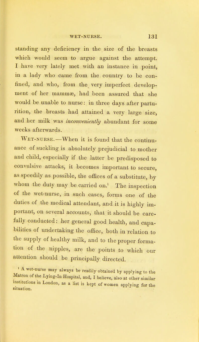 standing any deficiency in the size of the breasts which would seem to argue against the attempt. I have very lately met with an instance in point, in a lady who came from the country to be con- fined, and who, from the very imperfect develop- ment of her mammae, had been assured that she would be unable to nurse: in three days after partu- rition, the breasts had attained a very large size, and her milk was inconveniently abundant for some weeks afterwards. Wet-nurse.—When it is found that the continu- ance of suckling is absolutely prejudicial to mother and child, especially if the latter be predisposed to convulsive attacks, it becomes important to secure, as speedily as possible, tlie offices of a substitute, by whom the duty may be carried on.' The inspection of the wet-nurse, in such cases, forms one of the duties of the medical attendant, and it is highly im- portant, on several accounts, that it should be care- fully conducted: her general good health, and capa- bilities of undertaking the office, both in relation to the supply of healthy milk, and to the proper forma- tion of the nipples, are the points to which our attention should be principally dii-ected. ' A wet-nurse may always be readily obtained by applying to tiie Matron of the Lying-in Hospital, and, I believe, also at other similar institutions in London, as a list is kept of women applying for the situation.