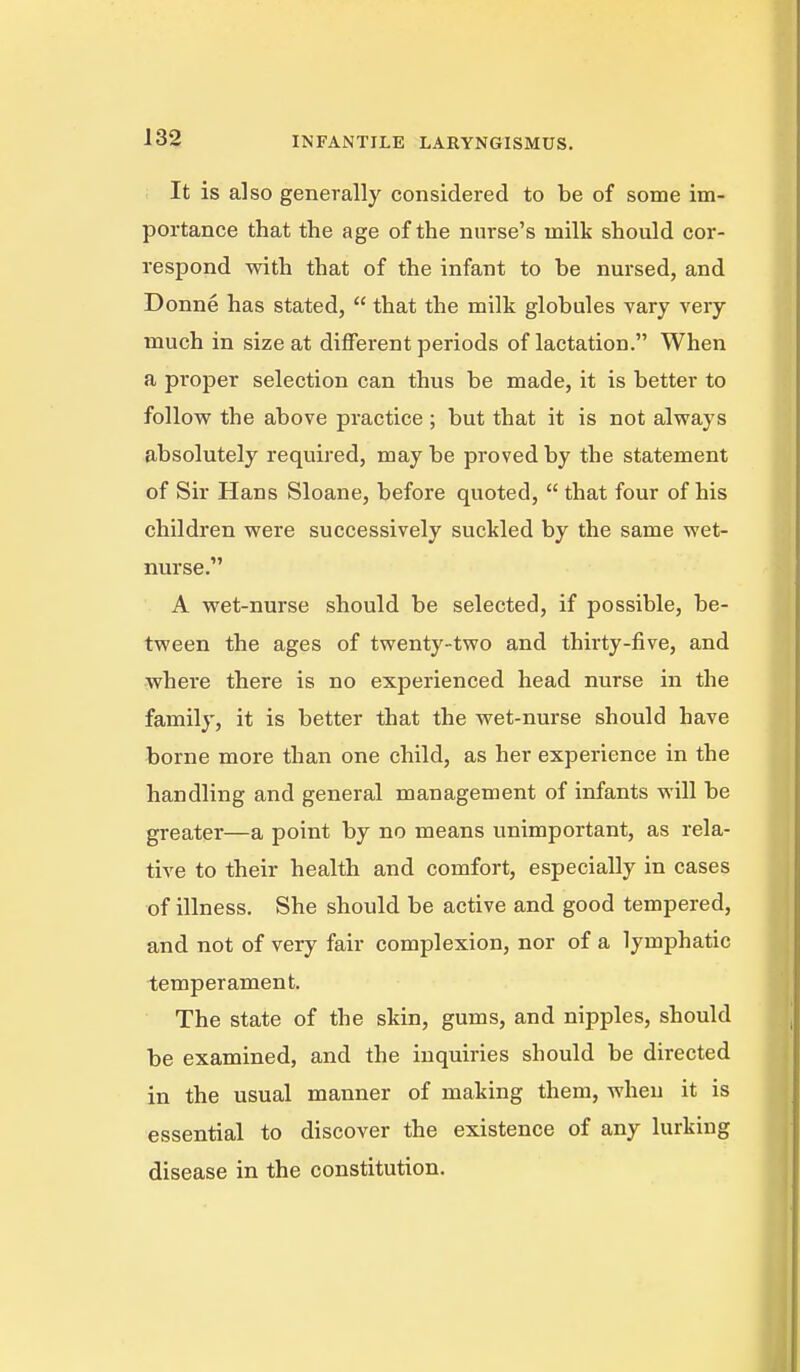 It is also generally considered to be of some im- portance that the age of the nurse's milk should cor- respond with that of the infant to be nursed, and Donne has stated,  that the milk globules vary very much in size at different periods of lactation. When a proper selection can thus be made, it is better to follovF the above practice ; but that it is not always absolutely required, may be proved by the statement of Sir Hans Sloane, before quoted,  that four of his children were successively suckled by the same wet- nurse. A wet-nurse should be selected, if possible, be- tween the ages of twenty-two and thirty-five, and where there is no experienced head nurse in the family, it is better that the wet-nurse should have borne more than one child, as her experience in the handling and general management of infants will be greater—a point by no means unimportant, as rela- tive to their health and comfort, especially in cases of illness. She should be active and good tempered, and not of very fair complexion, nor of a lymphatic temperament. The state of the skin, gums, and nipples, should be examined, and the inquiries should be directed in the usual manner of making them, when it is essential to discover the existence of any lurking disease in the constitution.