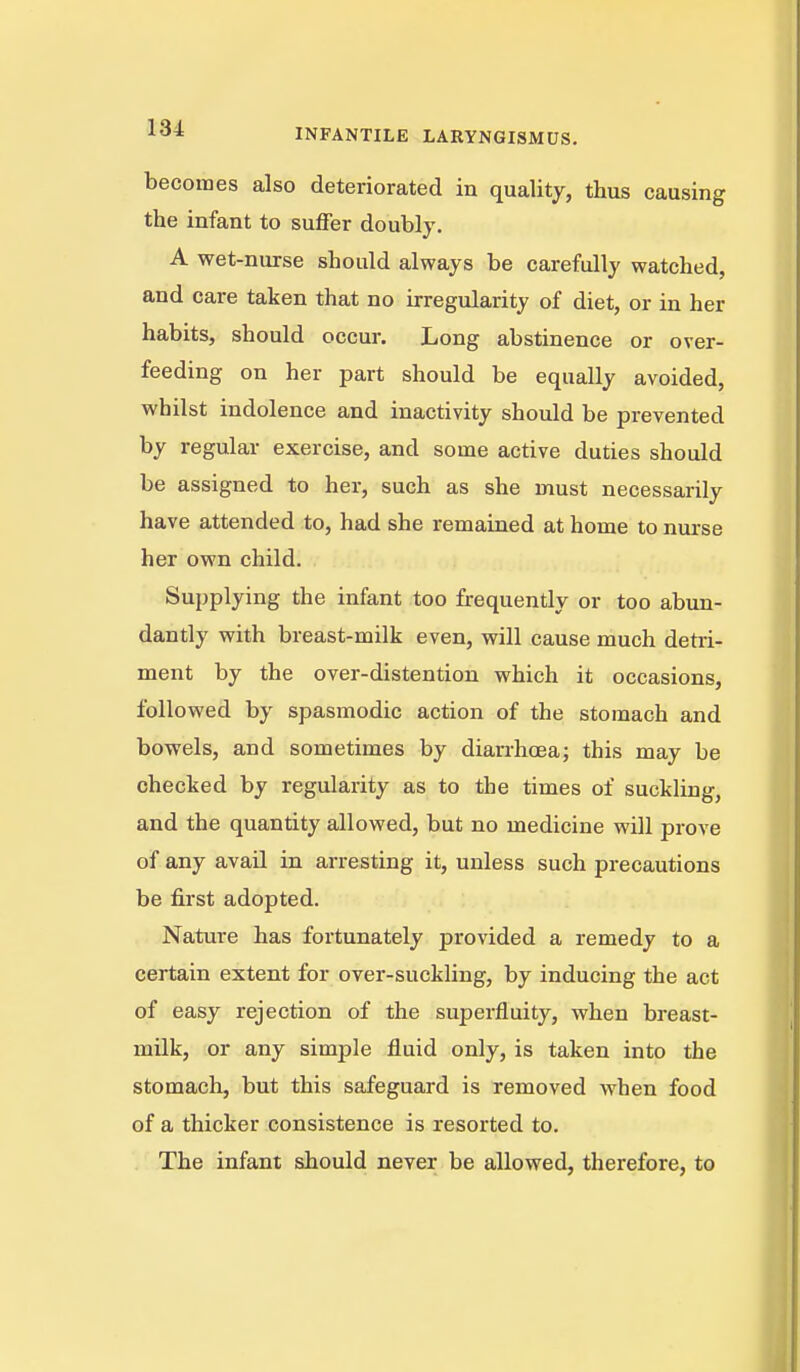 becomes also deteriorated in quality, thus causing the infant to suffer doubly. A wet-nurse should always be carefully watched, and care taken that no irregularity of diet, or in her habits, should occur. Long abstinence or over- feeding on her part should be equally avoided, whilst indolence and inactivity should be prevented by regular exercise, and some active duties should be assigned to her, such as she must necessarily have attended to, had she remained at home to nurse her own child. Supplying the infant too frequently or too abun- dantly with breast-milk even, will cause much detri- ment by the over-distention which it occasions, followed by spasmodic action of the stomach and bowels, and sometimes by diarrhoea; this may be checked by regularity as to the times of suckling, and the quantity allowed, but no medicine will prove of any avail in arresting it, unless such precautions be first adopted. Nature has fortunately provided a remedy to a certain extent for over-suckling, by inducing the act of easy rejection of the superfluity, when breast- milk, or any simple fluid only, is taken into the stomach, but this safeguard is removed when food of a thicker consistence is resorted to. The infant should never be allowed, therefore, to