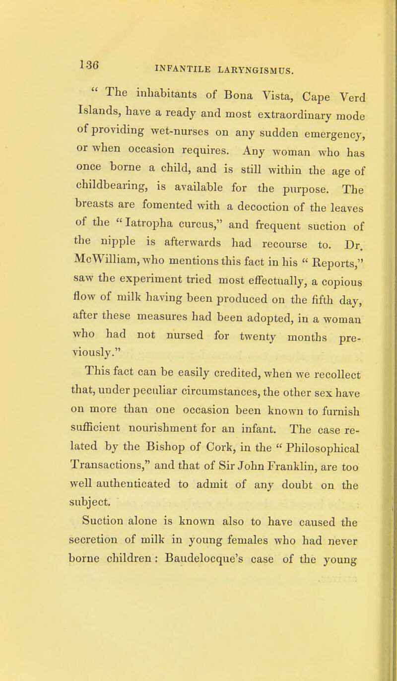 The inhabitants of Bona Vista, Cape Verd Islands, have a ready and most extraordinary mode of providing wet-nurses on any sudden emergency, or when occasion requires. Any woman who has once borne a child, and is still within the age of childbearing, is available for the purpose. The breasts are fomented with a decoction of the leaves of the  latropha curcus, and frequent suction of the nipple is afterwards had recourse to. Dr. Mc William, who mentions this fact in his  Reports, saw the experiment tried most effectually, a copious flow of milk having been produced on the fifth day, after these measures had been adopted, in a woman who had not nursed for twenty months pre- viously. This fact can be easily credited, when we recollect that, under peculiar circumstances, the other sex have on more than one occasion been known to furnish sufficient nourishment for an infant. The case re- lated by the Bishop of Cork, in the  Philosophical Transactions, and that of Sir John Franklin, are too well authenticated to admit of any doubt on the subject. Suction alone is known also to have caused the secretion of milk in young females who had never borne children: Baudelocque's case of the young