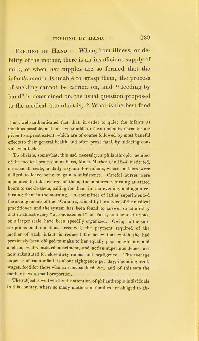 Feeding by Hand. — When, from illness, or de- bility of the mother, there is an insufficient supply of milk, or when her nipples are so formed that the infant's mouth is unable to grasp them, the process of suckling cannot be carried on, and  feeding by hand is determined on, the usual question proposed to the medical attendant is,  What is the best food it is a well-authenticated fact, that, in order to quiet the infants as much as possible, and to save trouble to the attendants, narcotics are given to a great extent, which are of course followed by most baneful effects to their general health, and often prove fatal, by inducing con- vulsive attacks. To obviate, somewhat, this sad necessity, a philanthropic member of the medical profession at Paris, Mons. Marbeau, in 1844, instituted, on a small scale, a daily asylum for infants, whose mothers were obliged to leave home to gain a subsistence. Careful nurses were appointed to take charge of them, the mothers returning at stated hours to suckle them, calling for them in the evening, and again re- turning them in the morning. A committee of ladies superintended the arrangements of the  Creche, aided by the advice of the medical practitioner, and the system has been found to answer so admirably that in almost every arrondissement of Paris, similar institutions, on a larger scale, have been speedily organized. Owing to the sub- scriptions and donations received, the payment required of the mother of each infant is reduced far below that which she had previously been obliged to make to her equally poor neighbour, and a clean, well-ventilated apartment, and active superintendence, are now substituted for close dirty rooms and negligence. The average expense of each infant is about eightpence per day, including rent, wages, food for those who are not suckled, &c., and of this sum the mother pays a small proportion. The subject is well worthy the attention of philanthropic individuals in this country, where so many mothers of families are obliged to ab-