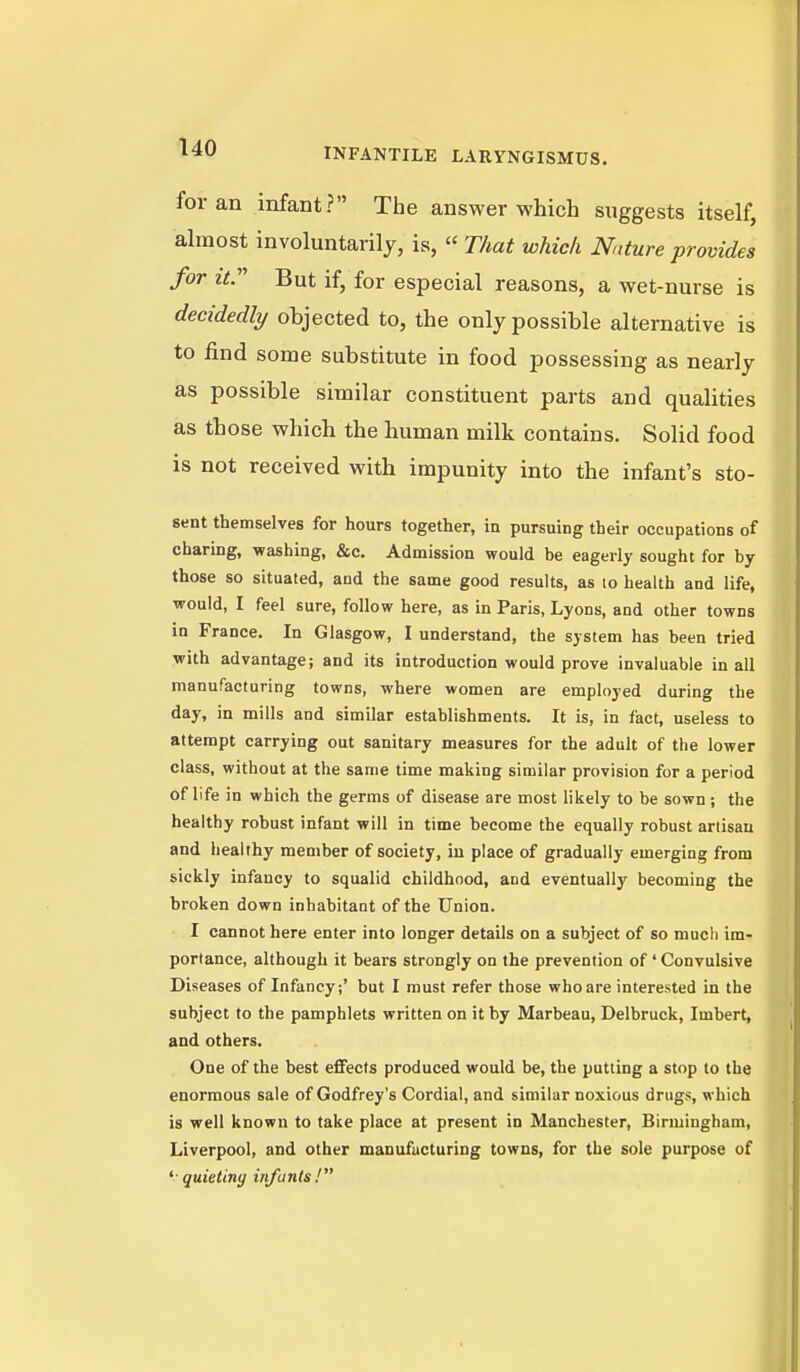 for an infant? The answer which suggests itself, almost involuntarily, is,  That which Nature provides for it. But if, for especial reasons, a wet-nurse is decidedly objected to, the only possible alternative is to find some substitute in food possessing as nearly as possible similar constituent parts and qualities as those which the human milk contains. Solid food is not received with impunity into the infant's sto- sent themselves for hours together, in pursuing their occupations of charing, -washing, &c. Admission would be eagerly sought for by those so situated, and the same good results, as to health and life, would, I feel sure, follow here, as in Paris, Lyons, and other towns in France. In Glasgow, I understand, the system has been tried with advantage; and its introduction would prove invaluable in all manufacturing towns, where women are employed during the day, in mills and similar establishments. It is, in fact, useless to attempt carrying out sanitary measures for the adult of the lower class, without at the same time making similar provision for a period of life in which the germs of disease are most likely to be sown ; the healthy robust infant will in time become the equally robust artisan and healthy member of society, in place of gradually emerging from sickly infancy to squalid childhood, and eventually becoming the broken down inhabitant of the Union. I cannot here enter into longer details on a subject of so much im- portance, although it bears strongly on the prevention of ' Convulsive Diseases of Infancy;' but I must refer those who are interested in the subject to the pamphlets written on it by Marbeau, Delbruck, Imbert, and others. One of the best effects produced would be, the putting a stop to the enormous sale of Godfrey's Cordial, and similar noxious drugs, which is well known to take place at present in Manchester, Birmingham, Liverpool, and other manufucturing towns, for the sole purpose of ^-quieting infants!