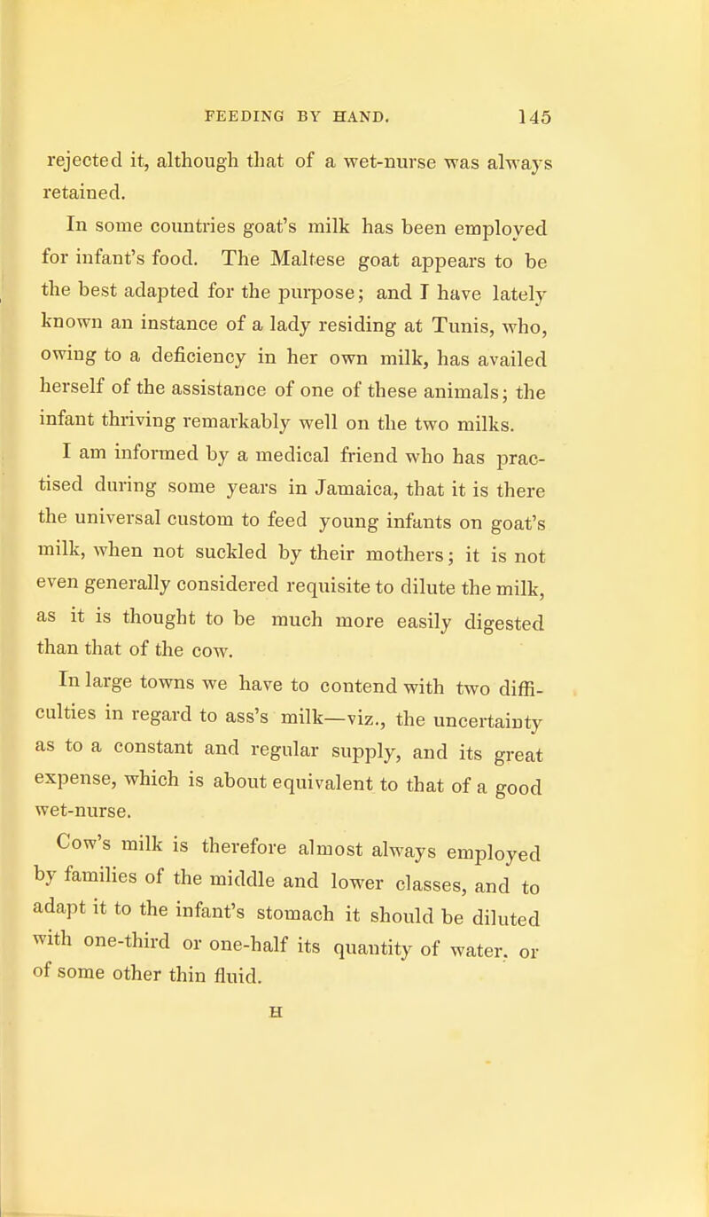 rejected it, although that of a wet-nurse was always retained. In some countries goat's milk has been employed for infant's food. The Maltese goat appears to be the best adapted for the purpose; and I have lately known an instance of a lady residing at Tunis, Avho, owing to a deficiency in her own milk, has availed herself of the assistance of one of these animals; the infant thriving remarkably well on the two milks. I am informed by a medical friend who has prac- tised during some years in Jamaica, that it is there the universal custom to feed young infants on goat's milk, when not suckled by their mothers; it is not even generally considered requisite to dilute the milk, as it is thought to be much more easily digested than that of the cow. In large towns we have to contend with two diffi- culties in regard to ass's milk—viz., the uncertainty as to a constant and regular supply, and its great expense, which is about equivalent to that of a good wet-nurse. Cow's milk is therefore almost always employed by families of the middle and lower classes, and to adapt it to the infant's stomach it should be diluted with one-third or one-half its quantity of water, or of some other thin fluid. H