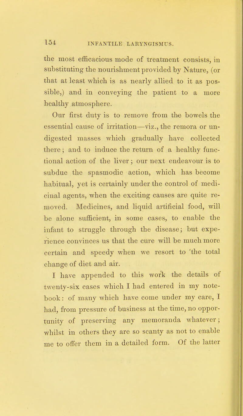 the most efficacious mode of treatment consists, in substituting the nourishment provided by Nature, (or that at least which is as nearly allied to it as pos- sible,) and in conveying the patient to a more healthy atmosphere. Our first duty is to remove from the bowels the essential cause of irritation—viz., the remora or un- digested masses which gradually have collected there; and to induce the return of a healthy func- tional action of the liver; our next endeavour is to subdue the spasmodic action, which has become habitual, yet is certainly under the control of medi- cinal agents, when the exciting causes are quite re- moved. Medicines, and liquid artificial food, will be alone sufficient, in some cases, to enable the infant to struggle through the disease; but expe- rience convinces us that the cure will be much more certain and speedy when we resort to 'the total change of diet and air. I have appended to this work the details of twenty-six cases which I had entered in my note- book : of many which have come under my care, I had, fi-om pressure of business at the time, no oppor- tunity of preserving any memoranda whatever; whilst in others they are so scanty as not to enable me to ofi'er them in a detailed form. Of the latter