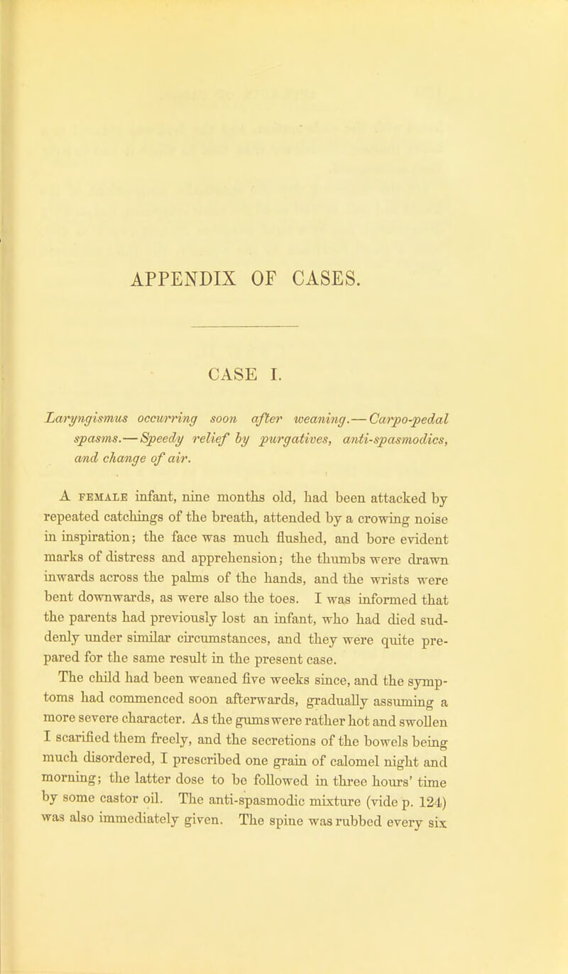 APPENDIX OF CASES. CASE I. Laryngismus occurring soon after weaning.— Carpo-pedal spasms.—Speedy relief hy purgatives, antispasmodics, and change of air. A FEMALE infant, nine months old, had been attacked by- repeated catchings of the breath, attended by a crowing noise in inspiration; the face was much flushed, and bore evident marks of distress and apprehension; the thumbs were drawn inwards across the pahns of the hands, and the wi-ists were bent downwards, as were also the toes. I was informed that the parents had previously lost an infant, who had died sud- denly under similar circumstances, and they were quite pre- pared for the same result in the present case. The child had been weaned five weeks since, and the symp- toms had commenced soon afterwards, gradually assuming a more severe character. As the gums were rather hot and swollen I scarified them freely, and the secretions of the bowels being much disordered, I prescribed one gram of calomel night and morning; the latter dose to be followed in three hours' time by some castor oil. The anti-spasmodic mixture (vide p. 124) was also immediately given. The spine was rubbed every six