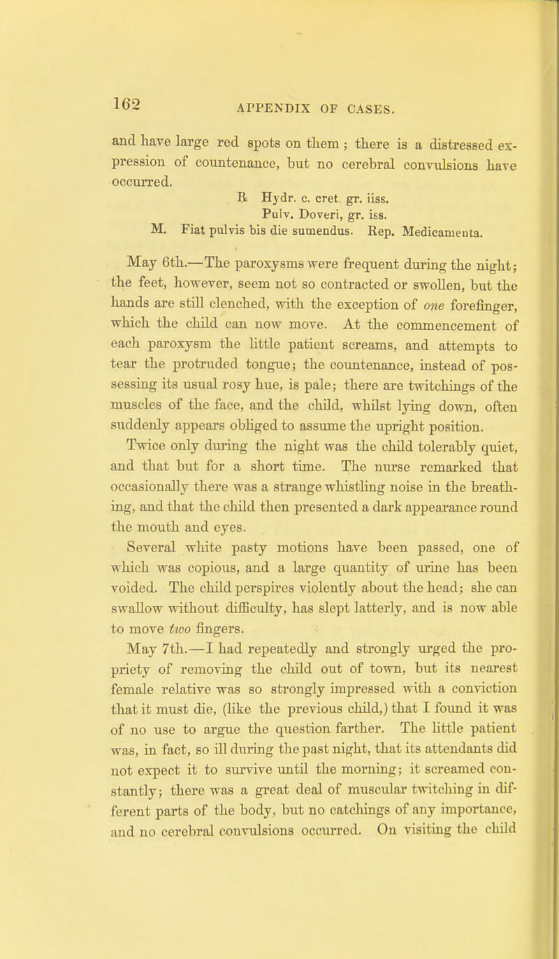 and have large red spots on them; there is a distressed ex- pression of countenance, but no cerebral convulsions have occuiTed. B Hjdr. c. cret. gr. iiss. Pulv. Doveri, gr. iss. M. Fiat pulvis bis die sumendus. Rep. Medicamenta. May 6th.—The paroxysms were frequent during the night; the feet, hovrever, seem not so contracted or swollen, but the hands are still clenched, with the exception of one forefinger, which the child can now move. At the commencement of each paroxysm the little patient screams, and attempts to tear the protruded tongue; the countenance, iastead of pos- sessing its usual rosy hue, is pale; there are twitchiags of the muscles of the face, and the child, whilst lying down, often suddenly appears obliged to assume the upright position. Twice only during the night was the child tolerably quiet, and that but for a short time. The nurse remarked that occasionally there was a strange whisthng noise in the breath- ing, and that the child then presented a dark appearance round the mouth and eyes. Several white pasty motions have been passed, one of which was copious, and a large quantity of urine has been voided. The child perspires violently about the head; she can swallow without difficulty, has slept latterly, and is now able to move two fingers. May 7th.—I had repeatedly and strongly ui-ged the pro- priety of removing the child out of town, but its nearest female relative was so strongly impressed with a conviction that it must die, (like the previous cluld,) that I found it was of no use to argue the question farther. The little patient was, ia fact, so Ol during the past night, that its attendants did not expect it to survive imtil the morning; it screamed con- stantly; there was a great deal of muscular twitching in dif- ferent parts of the body, but no catchiags of any importance, and no cerebral convulsions occurred. On visiting the ehUd