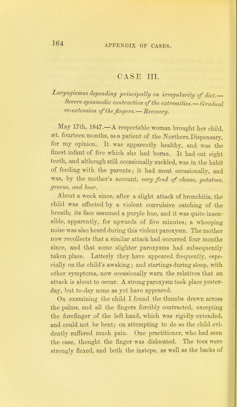 APPENDIX OF CASES. CASE in. Laryngismus depending principally on irregularity of diet. Severe spasmodic contraction of the extremities.— Gradual re-extension of the fingers.—Recovery. May 17th, 1847.—A respectable woman brought her cliild, set. fom-teen months, as a patient of the Northern Dispensary, for my opinion. It was apparently healthy, and was the finest infant of five which she had borne. It had cut eight teeth, and although still occasionally suckled, was in the habit of feeding with the parents; it had meat occasionally, and was, by the mother's account, very fond of clieese, potatoes, greens, and beer. About a week since, after a slight attack of bronchitis, the child was affected by a violent convulsive catching of the breath; its face assumed a purple hue, and it was quite insen- sible, apparently, for upwards of five minutes; a whooping noise was also heard dui-ing this violent paroxysm. The mother now recollects that a similar attack had occurred fom* months since, and that some slighter paroxysms had subsequently taken place. Latterly they have appeared frequently, espe- cially on the child's awaking; and startings during sleep, with other symptoms, now occasionally warn the relatives that an attack is about to occur. A strong paroxysm took place yester- day, but to-day none as yet have appeared. On examining the child I found the thumbs di-awn across the palms, and all the fingers forcibly contracted, excepting the forefinger of the left hand, which was rigidly extended, and could not be bent; on attempting to do so the child evi- dently suffered much pain. One practitioner, who had seen the case, thought the finger was dislocated. The toes were strongly flexed, and both the insteps, as well as the backs of