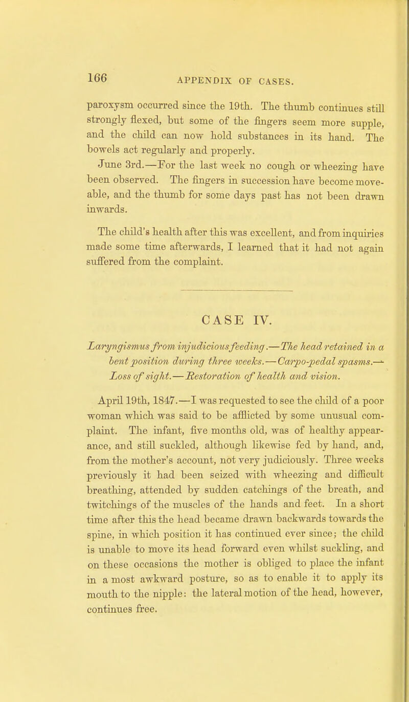 paroxysm occurred since tlie 19th. The thumb continues still strongly flexed, but some of the fingers seem more supple, and the child can now hold substances in its hand. The bowels act regularly and properly. June 3rd.—Por the last week no cough or wheezing have been observed. The fingers in succession have become move- able, and the thumb for some days past has not been drawn inwards. The child's health after this was excellent, and from inquu'ies made some time afterwards, I learned that it had not again suffered from the complaint. CASE IV. Laryngismus from injudicious feeding.—The head retained in a bent position dwring three weeks.—Carpo-pedal spasms.—^ Loss of sight.—jRestoration of health and vision. April 19th, 1847.—I was requested to see the child of a poor woman wliich was said to be afflicted by some unusual com- plaint. The infant, five months old, was of healthy appeai'- ance, and stiU suckled, although hkewise fed by hand, and, from the mother's account, not very judiciously. Thi'ee weeks previously it had been seized with wheezing and difficult breathing, attended by sudden catchings of the breath, and twitchings of the muscles of the hands and feet. In a short time after this the head became drawn backwards towards the spine, in which position it has continued ever since; the child is unable to move its head forward even whilst suckling, and on these occasions the mother is obliged to place the infant in a most awkward posture, so as to enable it to apply its mouth to the nipple: the lateral motion of the head, however, continues free.