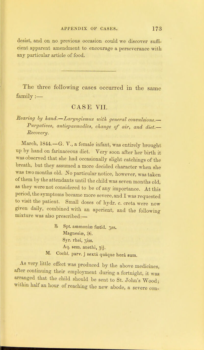 desist, and on no previous occasion could we discoTer suffi- cient apparent amendment to encourage a perseverance with any particular article of food. The three following cases occun-ed in the same family:— CASE VII. Rearing hy hand.—Laryngismus with general convulsions.— Purgatives, antispasmodics, change of air, and diet.— Recovery. March, 1844.—G. V., a female infant, was entirely brought up by hand on farinaceous diet. Very soon after her birth it was observed that she had occasionally sHght catchings of the breath, but they assumed a more decided character when she was two months old. JSTo particular notice, however, was taken of them by the attendants until the child was seven months old, as they were not considered to be of any importance. At this period, the symptoms became more severe, and I was requested to visit the patient. Small doses of hydr. c. creta were now given daily, combined with au aperient, and the foUowmg mixture was also prescribed:— R Spt. ammonise foetid, jss. Magnesise, 9i. Syr. rhei, 3iss. Aq. sem. anethi, gij. M. Cochl. parv. j sexta quaque hora sum. As very Httle effect was produced by the above medicines, after continmng their employment during a fortnight, it was arranged that the chHd should be sent to St. John's Wood; within half an hour of reaching the new abode, a severe con'