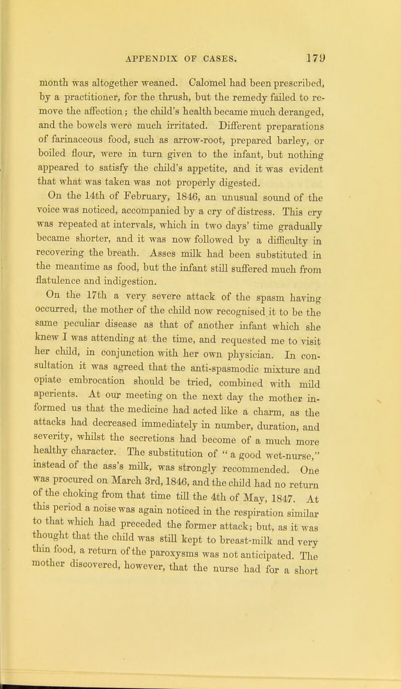 month was altogether weaned. Calomel had been prescribed, by a practitioner, for the thrush, but the remedy failed to re- move the affection; the child's health became much deranged, and the bowels were much irritated. Different preparations of farinaceous food, such as arrow-root, prepared barley, or boiled flour, were in tui'n given to the infant, but nothing appeared to satisfy the child's appetite, and it was evident that what was taken was not properly digested. On the 14th of February, 1846, an unusual sound of the voice was noticed, accompanied by a cry of distress. This cry was repeated at intervals, which in two days' time gradually became shorter, and it was now followed by a difiicidty in recovering the breath. Asses milt had been substituted in the meantime as food, but the infant stiU suffered much from flatulence and indigestion. On the 17th a very severe attack of the spasm having occurred, the mother of the child now recognised.it to be the same peculiar disease as that of another infant which she knew I was attending at the time, and requested me to visit her child, in conjunction with her own physician. In con- sultation it was agreed that the anti-spasmodic mixture and opiate embrocation should be tried, combined with mild aperients. At our meeting on the next day the mother in- formed us that the medicine had acted hke a charm, as the attacks had decreased immediately in number, duration, and severity, whilst the secretions had become of a much more healthy character. The substitution of  a good wet-nurse, instead of the ass's mUk, was strongly recommended. One was procured on March 3rd, 1846, and the child had no return of the choking from that time till the 4th of May, 1847. At this period a noise was again noticed in the respiration simHar to that wHch had preceded the former attack; but, as it was thought that the child was still kept to breast-mHk and very thin food, a return of the paroxysms was not anticipated. The mother discovered, however, that the nurse had for a short