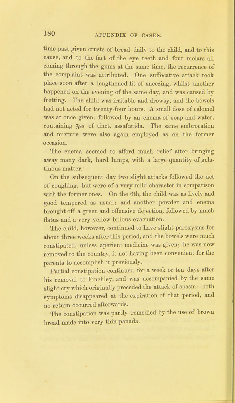 time past given crusts of bread daily to the child, and to this cause, and to the fact of the eye teeth and four molars all coming through the gums at the same time, the recurrence of the complaint was attributed. One suiFocative attack took place soon after a lengthened fit of sneezing, whilst another happened on the evening of the same day, and was caused by fretting. The child was irritable and drowsy, and the bowels had not acted for twenty-four hours. A small dose of calomel was at once given, followed by an enema of soap and water, containing of tinct. assafoetida. The same embrocation and mixture were also again employed as on the former occasion. The enema seemed to afford much relief after bringing away many dark, hard lumps, with a large quantity of gela- tinous matter. On the subsequent day two slight attacks followed the act of coughing, but were of a very mild character in comparison with the former ones. On the 6th, the child was as Hvely and good tempered as usual; and another powder and enema brought off a green and offensive dejection, followed by much flatus and a very yellow bilious evacuation. The child, however, continued to have slight paroxysms for about three weeks after this period, and the bowels were much constipated, unless aperient medicine was given; he was now removed to the country, it not having been convenient for the parents to accomphsh it previously. Partial constipation continued for a week or ten days after his removal to Finchley, and was accompanied by the same shght cry which originally preceded the attack of spasm: both symptoms disappeared at the expiration of that period, and no return occurred afterwards. The constipation was partly remedied by the use of brown bread made into very thin panada.