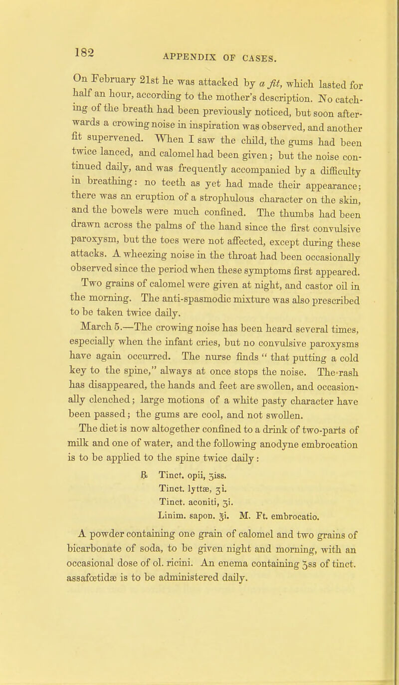 APPENDIX OF CASES. On February 21st he was attacked \yj a fit, whicli lasted for half an hour, according to the mother's description. No catch- ing of the breath had been previously noticed, but soon after- wards a crowing noise in inspiration was observed, and another fit supervened. When I saw the child, the gums had been twice lanced, and calomel had been given; but the noise con- tmued daily, and was frequently accompanied by a difficulty in breathing: no teeth as yet had made their appearance; there was an eruption of a strophulous character on the skin, and the bowels were much confined. The thumbs had been drawn across the pabns of the hand since the fii-st convulsive paroxysm, but the toes were not afiected, except during these attacks. A wheezing noise in the throat had been occasionally obseiwed since the period when these symptoms first appeared. Two grains of calomel were given at night, and castor oil in the morning. The anti-spasmodic mixture was also prescribed to be taken twice daily. March 5.—The crowing noise has been heard several times, especially when the infant cries, but no convulsive paroxysms have again occurred. The nurse finds  that putting a cold key to the spine, always at once stops the noise. The-rash has disappeared, the hands and feet are swollen, and occasion- ally clenched; large motions of a white pasty character have been passed; the gums are cool, and not swoUen. The diet is now altogether confined to a di-ink of two-parts of milk and one of water, and the following anodyne embrocation is to be apphed to the spine twice daily: R Tinct. opii, 5iss. Tinct. lyttae, 31. Tinct. aconiti, 51. Linim. sapon. 51. M. Ft. embroeatio. A powder containing one grain of calomel and two grains of bicarbonate of soda, to be given night and morning, with an occasional dose of ol. ricini. An enema containing 5ss of tinct. assafoetidse is to be admioistered daily.