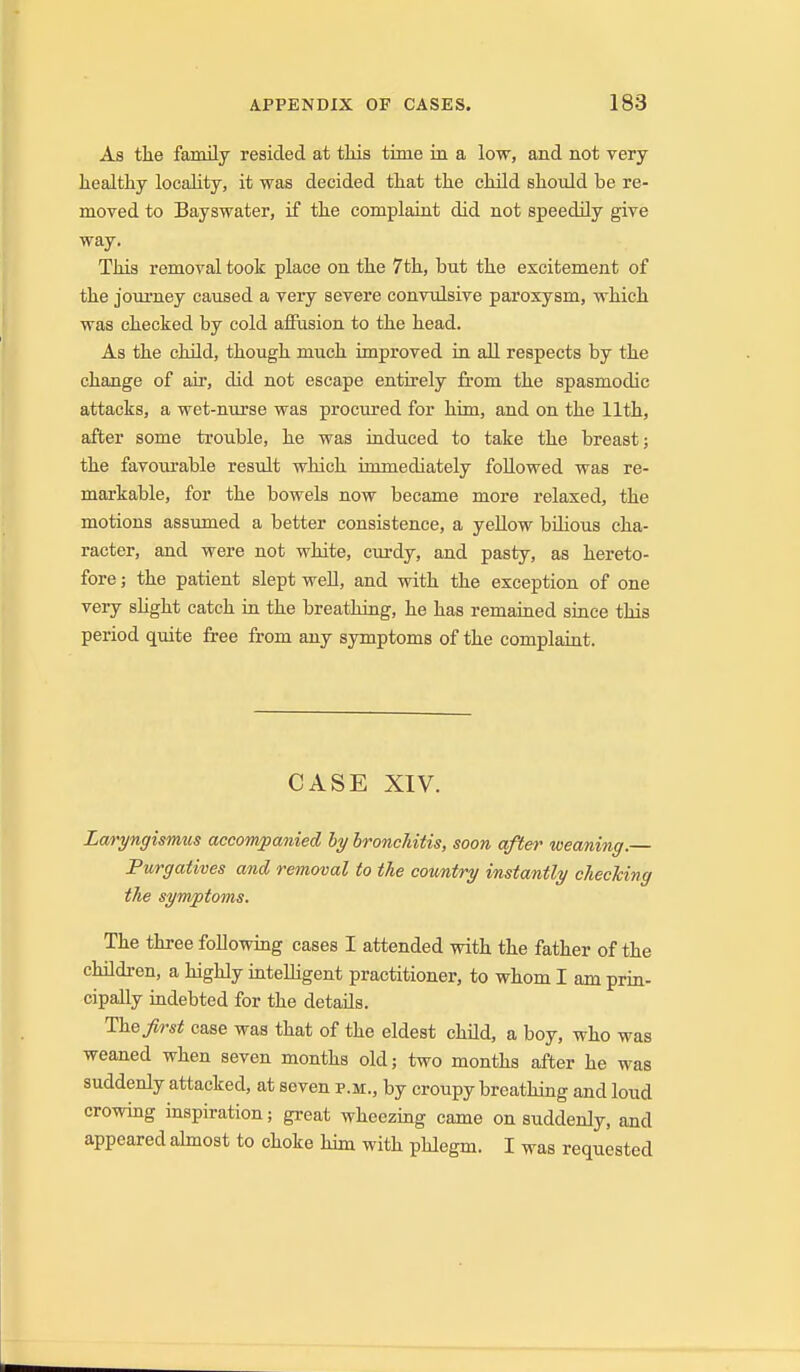 As the family resided at this time in a low, and not very healthy locality, it was decided that the child should be re- moved to Bayswater, if the complaint did not speedily give way. This removal took place on the 7th, but the excitement of the journey caused a very severe convulsive paroxysm, which was checked by cold afiusion to the head. As the child, though much improved in all respects by the change of air, did not escape entirely from the spasmodic attacks, a wet-nurse was procured for him, and on the 11th, after some trouble, he was induced to take the breast; the favourable resxilt which immediately followed was re- markable, for the bowels now became more relaxed, the motions assumed a better consistence, a yellow bUious cha- racter, and were not white, curdy, and pasty, as hereto- fore ; the patient slept well, and with the exception of one very shght catch in the breathing, he has remained since this period quite free from any symptoms of the complaint. CASE XIV. Laryngismiis accompanied by bronchitis, soon after weaning.— Purgatives and removal to the country instantly checking the symptoms. The three following cases I attended with the father of the children, a highly mteUigent practitioner, to whom I am prin- cipally indebted for the details. first case was that of the eldest child, a boy, who was weaned when seven months old; two months after he was suddenly attacked, at seven p.m., by croupy breathing and loud crowing inspiration; great wheezing came on suddenly, and appeared abnost to choke him with phlegm. I was requested