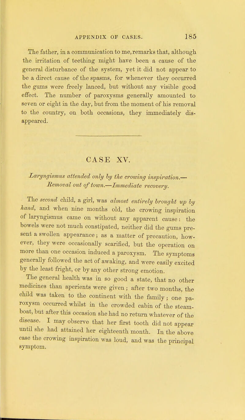 The father, in a conmmnicationto me, remarks that, although the irritation of teething might have been a cause of the general distiu'bance of the system, yet it did not appear to be a direct cause of the spasms, for whenever they occurred the gmns were freely lanced, but without any visible good effect. The nrmiber of paroxysms generally amounted to seven or eight in the day, but from the moment of his removal to the country, on both occasions, they immediately dis- appeared. CASE XV. Laryngismus attended only hy the crowing inspiration.— Removal out of town.—Immediate recovery. The second child, a girl, was almost entirely brought v/p by hand, and when nine months old, the crowing inspiration of laryngismus came on without any apparent cause: the bowels were not much constipated, neither did the gums pre- sent a swoUen appearance; as a matter of precaution, how- ever, they were occasionaUy scarified, but the operation on more than one occasion induced a paroxysm. The symptoms generally followed the act of awaking, and were easUy excited by the least fright, or by any other strong emotion. The general health was in so good a state, that no other medickes than aperients were given; after two months, the chUd was taken to the continent with the family; one pa- roxysm occurred whilst m the crowded cabin of the steam- boat, but after this occasion she had no return whatever of the disease. I may observe that her first tooth did not appear untn she had attained her eighteenth month. In the above case the crowing inspiration was loud, and was the principal symptom.