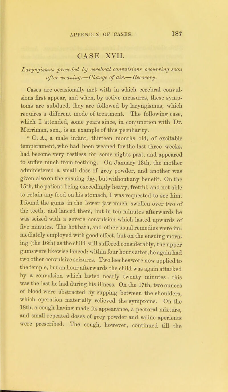 CASE XVII. Laryngismus preceded hy cerebral convulsions occwrring soon after weaning.—Change of air.—Recovery. Cases are occasionally met with ia whicli cerebral conYnl- sions first appear, and wlien, by active measures, these symp- toms are subdued, they are followed by laryngismus, which requires a different mode of treatment. The following case, which I attended, some years since, in conjimction with Dr. Merriman, sen., is an example of this peculiarity.  Gr. A., a male infant, thirteen months old, of excitable temperament, who had been weaned for the last three weeks, had become very restless for some nights past, and appeared to suffer much from teething. On January 13th, the mother administered a small dose of grey powder, and another was given also on the ensuing day, but without any benefit. On the 15th, the patient being exceedingly heavy, fretful, and not able to retain any food on his stomach, I was requested to see him. I found the gums in the lower jaw much swollen over two of the teeth, and lanced them, but in ten minutes afterwards he was seized with a severe convulsion which lasted upwards of five minutes. The hot bath, and other usual remedies were im- mediately employed Tvith good effect, but on the ensuing morn- ing (the 16th) as the child still suffered considerably, the upper gums were likewise lanced: within four hours after, he again had two other convulsive seizures. Two leeches were now applied to the temple, but an hour afterwards the child was again attacked by a conviilsion which lasted nearly twenty minutes: this was the last he had during his iUness. On the 17th, two ounces of blood were absti-acted by cupping between the shoulders, which operation materially reUeved the symptoms. On the 18th, a cough having made its appearance, a pectoral mixture, and small repeated doses of grey powder and saline aperients were prescribed. The cough, however, continued till the