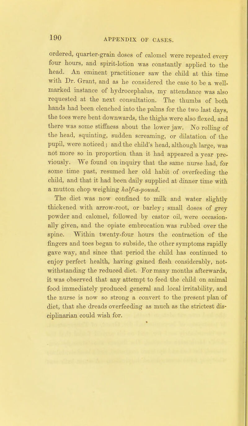 ordered, quarter-grain doses of calomel were repeated every four hours, and spirit-lotion was constantly applied to the head. An eminent practitioner saw the child at this time with Dr. Grant, and as he considered the case to be a well- marked instance of hydrocephalus, my attendance was also requested at the next consultation. The thumbs of both hands had been clenched into the palms for the two last days, the toes were bent downwards, the thighs were also flexed, and there was some stiffness about the lower jaw. No rolling of the head, squinting, sudden screaming, or dilatation of the pupil, were noticed; and the child's head, although large, was not more so in proportion than it had appeared a year pre- viously. We found on inquiry that the same nurse had, for some time past, resumed her old habit of overfeeding the child, and that it had been daily supplied at dinner time with a mutton chop weighing half-a-pound. The diet was now confined to millr and water sUghtly thickened with arrow-root, or barley; small doses of grey powder and calomel, followed by castor oil, were occasion- ally given, and the opiate embrocation was rubbed over the spine. Within twenty-four hours the conti'action of the fingers and toes began to subside, the other symptoms rapidly gave way, and since that period the child has continued to enjoy perfect health, having gained flesh considerably, not- withstanding the reduced diet. For many months afterwards, it was observed that any attempt to feed the child on animal food immediately produced general and local irritabOity, and the nurse is now so strong a convert to the present plan of diet, that she dreads overfeeding as much as the strictest dis- ciplinarian could wish for.