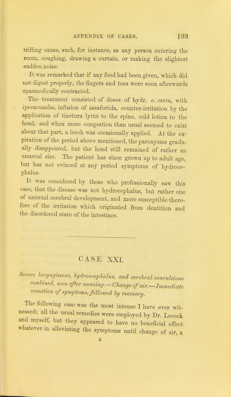 trifling cause, such, for instance, as any person entering tlie room, coughing, drawing a curtain, or making the slightest sudden noise. It was remarked that if any food had been given, which did not digest properly, the fingers and toes were soon afterwards spasmodically contracted. The treatment consisted of doses of hydr. c. creta, with ipecacuanha, iofusion of assafoetida, counter-irritation by the application of tinctura lyttsB to the spine, cold lotion to the head, and when more congestion than usual seemed to exist about that part, a leech was occasionally apphed. At the ex- piration of the period above mentioned, the paroxysms gradu- ally disappeared, but the head stiU remained of rather an unusual size. The patient has since grown up to adult age, but has not evinced at any period symptoms of hydroce- phalus. It was considered by those who professionally saw this case, that the disease was not hydi-ocephalus, but rather one of unusual cerebral development, and more susceptible there- fore of the irritation which originated from dentition and the disordered state of the intestines. CASE XXI. Severe laryngismus, liydrencepJialus, and cerehral convulsions comhined, soon after weaning.-Change of air.-Immediate cessation of symptoms, followed hy recovery. The foUowing case was the most intense I have ever wit- nessed; aU the usual remedies were employed by Dr. Locock and myself, but they appeared to have no beneficial effect whatever in alleviating the symptoms untU change of air, a K