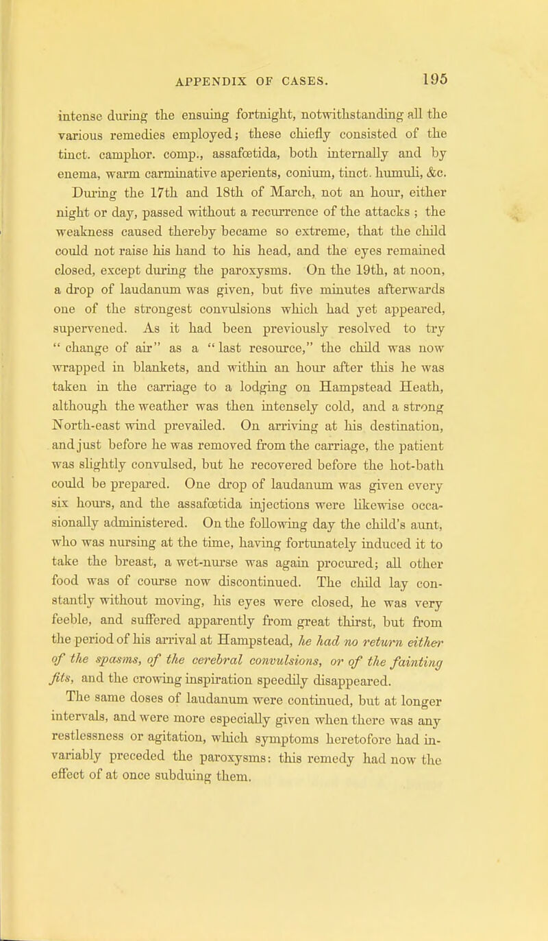 intense during the ensuing fortnight, notwithstanding all the various remedies employed; these chiefly consisted of the tiuct. camphor, comp., assafoetida, both iaternally and by enema, warm carminative aperients, conium, tiuct. humuli, &c. Dm-ing the 17th and 18th of March, not an hour, either night or day, passed without a recurrence of the attacks ; the weakness caused thereby became so extreme, that the child could not raise his hand to his head, and the eyes remained closed, except during the paroxysms. On the 19th, at noon, a drop of laudanum was given, but five miuutes afterwards one of the strongest convulsions which had yet appeared, supervened. As it had been previously resolved to try  change of air as a  last resource, the child was now wrapped in blankets, and within an hour after this he was taken in the carriage to a lodging on Hampstead Heath, although the weather was then intensely cold, and a strong North-east wind prevailed. On arriving at his destination, and just before he was removed from the carriage, the patient was slightly convulsed, but he recovered before the hot-bath could be prepared. One drop of laudanum was given evei-y six hours, and the assafoetida iujections were likewise occa- sionally administered. On the following day the child's aunt, who was nursing at the time, having fortunately induced it to take the breast, a wet-n\irse was again procured; all other food was of course now discontinued. The child lay con- stantly without moving, his eyes were closed, he was very feeble, and suffered apparently from great thirst, but from the period of his an-ival at Hampstead, lie had no retv/rn either of the spasms, of the cerebral convulsions, or of the fainting fits, and the crowing inspiration speedily disappeared. The same doses of laudanum were continued, but at longer intervals, and were more especially given when there was any restlessness or agitation, which symptoms heretofore had in- variably preceded the paroxysms: this remedy had now the effect of at once subduing them.