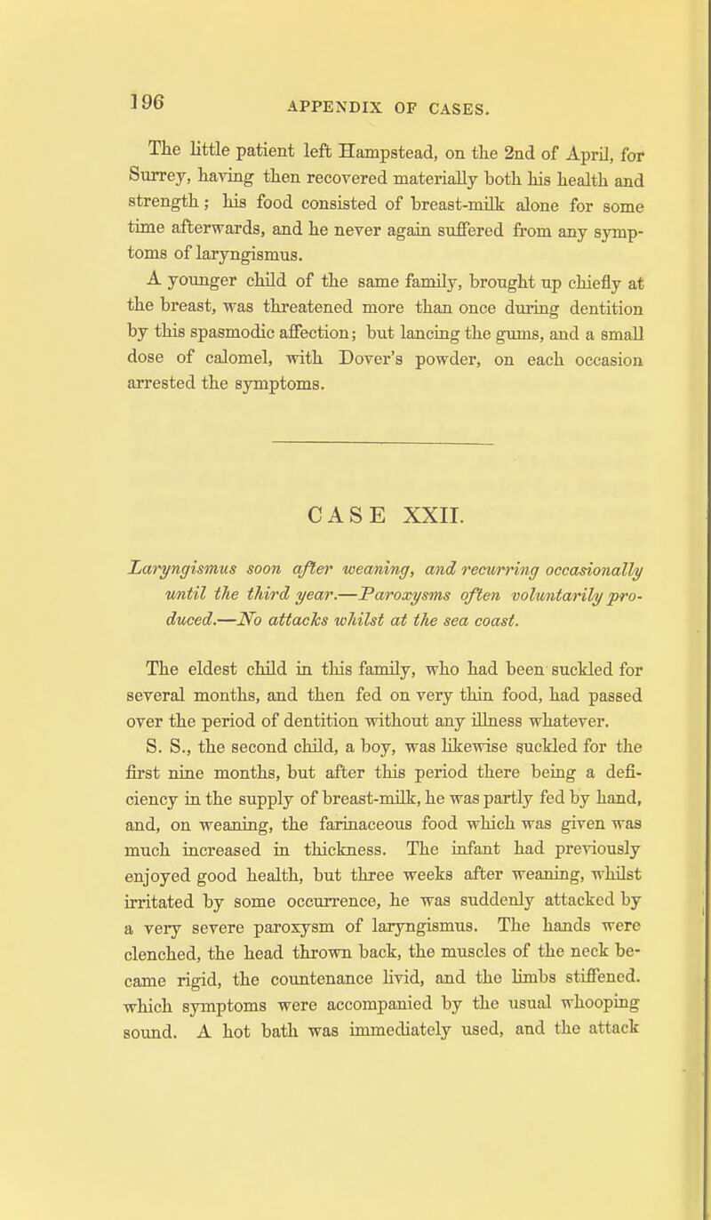 The little patient left Hampstead, on the 2nd of April, far Surrey, having then recovered materially both his health and strength; his food consisted of breast-milk alone for some time afterwards, and he never again suffered from any symp- toms of laryngismus. A younger child of the same family, brought up chiefly at the breast, was threatened more than once during dentition by this spasmodic affection; but lancing the gums, and a small dose of calomel, with Dover's powder, on each occasion arrested the symptoms. CASE XXII. Laryngismus soon after weaning, and recwrring occasionally vmiil the third year.—Paroxysms often voluntarily pro- duced.—No attacks whilst at the sea coast. The eldest child in this fanuly, who had been suckled for several months, and then fed on very thin food, had passed over the period of dentition without any Ulness whatever. S. S., the second child, a boy, was hkewise guckled for the first nine months, but after this period there being a defi- ciency in the supply of breast-milk, he was partly fed by hand, and, on weaning, the farinaceous food which was given was much increased in thickness. The infant had previously enjoyed good health, but three weeks after weaning, whilst irritated by some occurrence, he was suddenly attacked by a very severe paroxysm of laiyngismus. The hands were clenched, the head thrown back, the muscles of the neck be- came rigid, the countenance Hvid, and the limbs stiffened, which symptoms were accompanied by the usual whooping sound. A hot bath was immediately used, and the attack