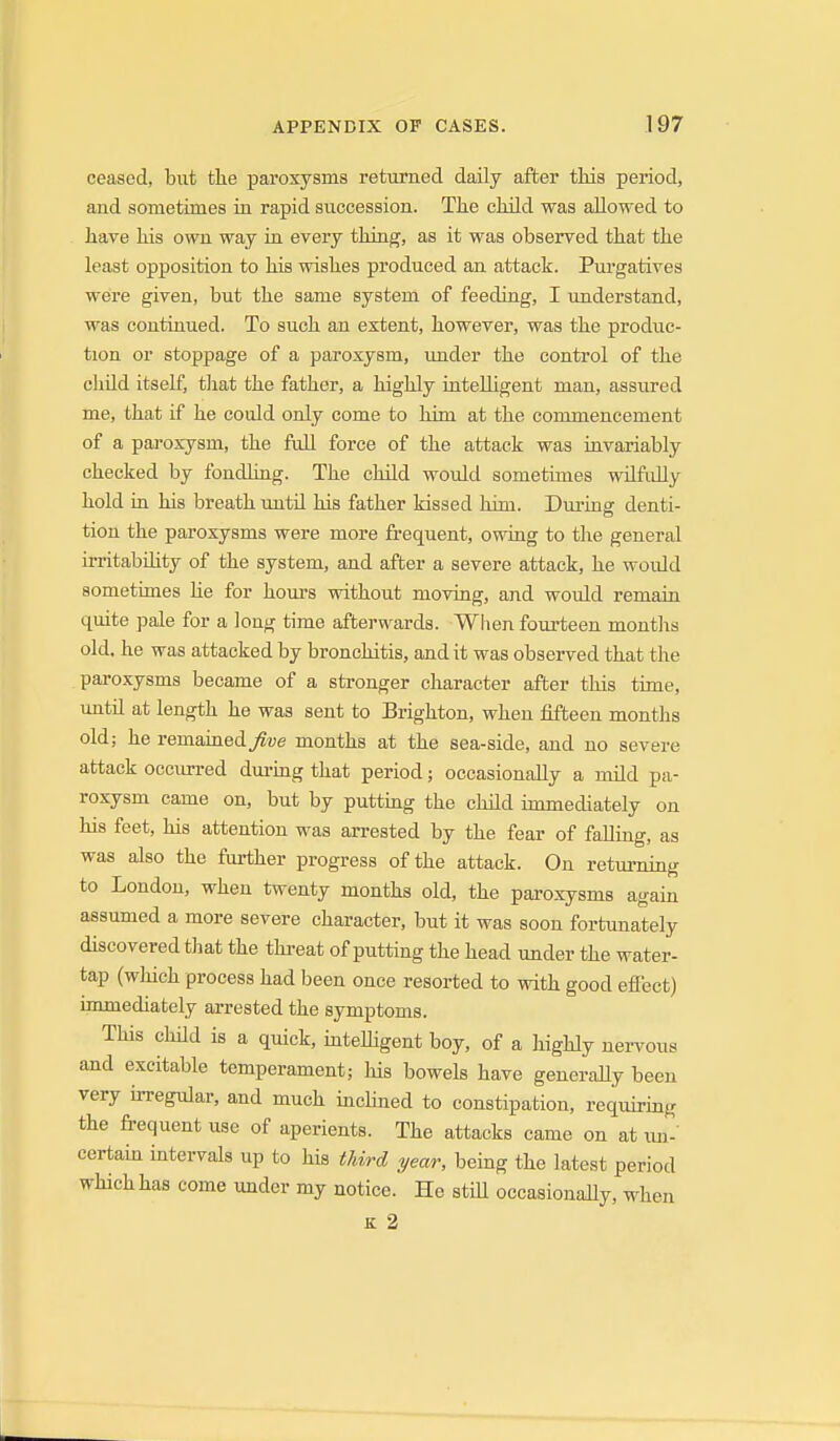 ceased, but the paroxysms returned daily after this period, and sometimes in rapid succession. The child was allowed to have his own way in every thiag, as it was observed that the least opposition to his wishes produced an attack. Purgatives were given, but the same system of feeding, I understand, was contiuued. To such an extent, however, was the produc- tion or stoppage of a paroxysm, imder the control of the child itself, tliat the father, a highly intelligent man, assured me, that if he could only come to him at the commencement of a paroxysm, the full force of the attack was invariably checked by fondling. The child would sometimes wrlfiiUy hold in his breath until his father kissed him. During denti- tion the paroxysms were more fi'equent, owing to the general irritabOity of the system, and after a severe attack, he would sometimes lie for hours without moving, and woxild remain quite pale for a long time afterwards. When fourteen montlis old. he was attacked by bronchitis, audit was observed that the paroxysms became of a stronger character after this time, imtil at length he was sent to Brighton, when fifteen months old; he remained^ve months at the sea-side, and no severe attack occurred dui-ing that period; occasionally a mild pa- roxysm came on, but by putting the child immecUately on his feet, his attention was arrested by the fear of fallmg, as was also the farther progress of the attack. On retumiug to London, when twenty months old, the paroxysms again assumed a more severe character, but it was soon fortunately discovered that the threat of putting the head under the water- tap (wJiich process had been once resorted to with good effect) immediately arrested the symptoms. This child is a quick, intelligent boy, of a highly nei-vous and excitable temperament; his bowels have generaUy been very hregular, and much inchned to constipation, requiring the fi-equent use of aperients. The attacks came on at xm- certain intervals up to his third year, being the latest period which has come under my notice. He still occasionally, when K 2