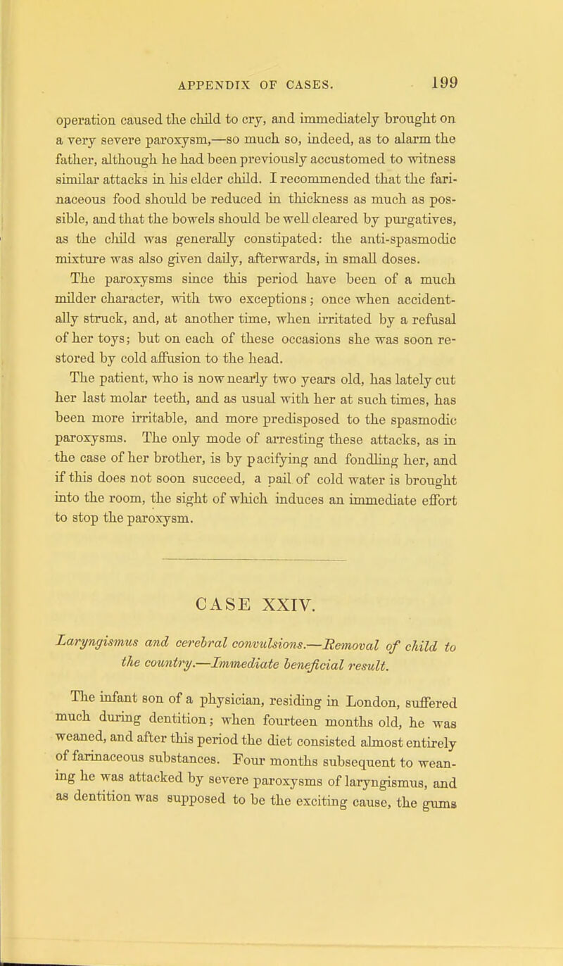 operation caused the cMld to cry, and immediately brought on a very severe paroxysm,—so much so, indeed, as to alarm the father, although he had been previously accustomed to witness similar attacks in his elder child. I recommended that the fari- naceous food should be reduced in thickness as much as pos- sible, and that the bowels shoidd be well cleai-ed by purgatives, as the cliild was generally constipated: the anti-spasmodic mixture was also given daily, afterwards, in small doses. The paroxysms since this period have been of a much milder character, with two exceptions; once when accident- ally struck, and, at another time, when u'ritated by a refusal of her toys; but on each of these occasions she was soon re- stored by cold aifiision to the head. The patient, who is now nearly two years old, has lately cut her last molar teeth, and as usual with her at such times, has been more irritable, and more predisposed to the spasmodic paroxysms. The only mode of aiTesting these attacks, as in the case of her brother, is by pacifying and fondling her, and if this does not soon succeed, a pail of cold water is brought into the room, the sight of which induces an immediate effort to stop the paroxysm. CASE XXTV. Laryngismus and cerebral convulsions.—Removal of child, to the country.—Immediate beneficial result. The infant son of a physician, residing in London, suffered much during dentition; when fourteen months old, he was weaned, and after this period the diet consisted ahnost entirely of farinaceous substances. Four months subsequent to wean- ing he was attacked by severe paroxysms of laryngismus, and as dentition was supposed to be the exciting cause, the gums