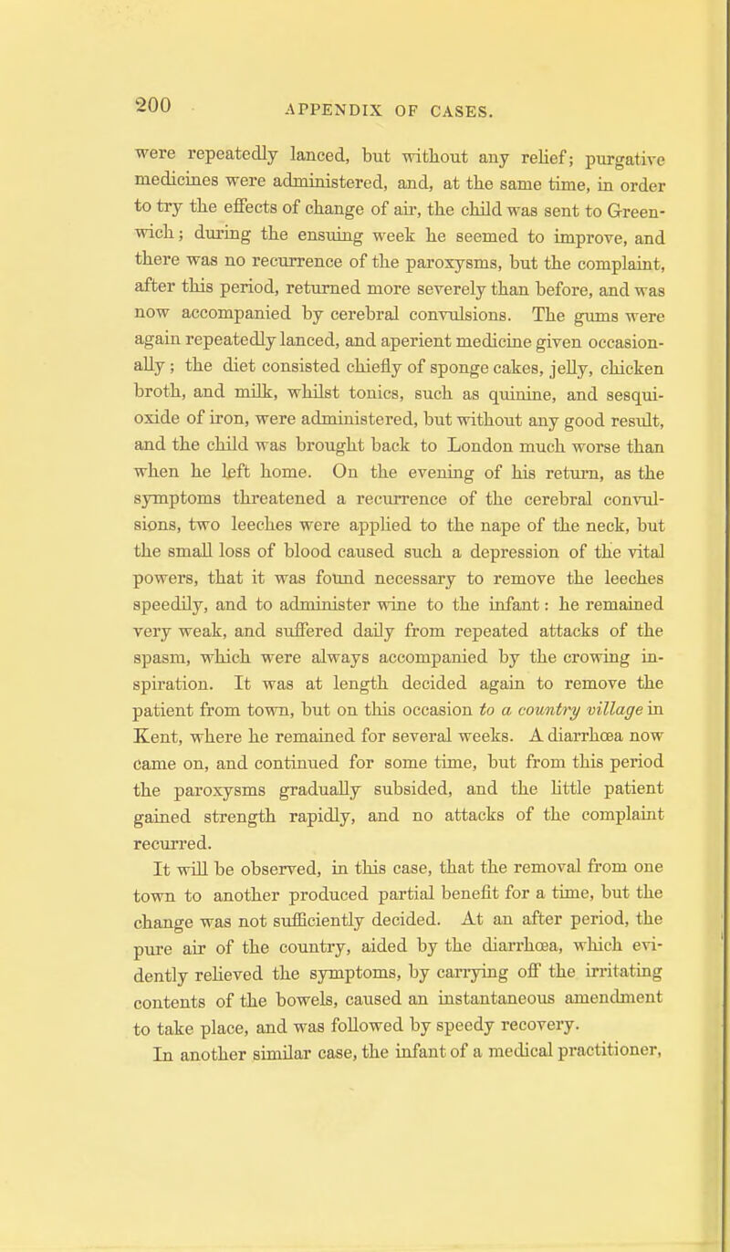 were repeatedly lanced, but without auy relief; purgative mediciaes were administered, and, at the same time, in order to try the effects of change of aii-, the child was sent to Green- wich ; during the ensuing week he seemed to improve, and there was no recurrence of the paroxysms, but the complaint, after this period, returned more severely than before, and was now accompanied by cerebral convulsions. The gums were again repeatedly lanced, and aperient medicine given occasion- ally ; the diet consisted chiefly of sponge cakes, jeUy, chicken broth, and milk, whilst tonics, such as quinine, and sesqui- oxide of iron, were administered, but without any good residt, and the cHld was brought back to London much worse than when he l^ft home. On the evening of his retui-n, as the symptoms threatened a recurrence of the cerebral convul- sions, two leeches were appHed to the nape of the neck, but the small loss of blood caused such a depression of the vital powers, that it was found necessary to remove the leeches speedily, and to administer wine to the infant: he remained very weak, and suffered daily from repeated attacks of the spasm, which were always accompanied by the crowing in- spiration. It was at length decided again to remove the patient from town, but on this occasion to a country village in Kent, where he remained for several weeks. A diarrhoea now came on, and continued for some time, but from this period the paroxysms gradually subsided, and the little patient gained strength rapidly, and no attacks of the complaint recurred. It will be observed, in this case, that the removal from one town to another produced partial benefit for a time, but the change was not siifficiently decided. At an after period, the pure air of the country, aided by the diarrhoea, which evi- dently reheved the symptoms, by canying off the irritating contents of the bowels, caused an instantaneous amendment to take place, and was followed by speedy recovery. In another similar case, the infant of a medical practitioner,